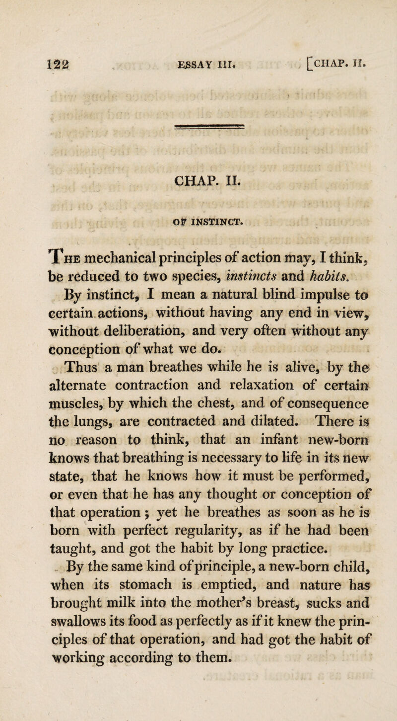 CHAP. II. OF INSTINCT. The mechanical principles of action may, I think, be reduced to two species, instincts and habits. By instinct, I mean a natural blind impulse to certain actions, without having any end in view, without deliberation, and very often without any conception of what we do. Thus a man breathes while he is alive, by the alternate contraction and relaxation of certain muscles, by which the chest, and of consequence the lungs, are contracted and dilated. There is no reason to think, that an infant new-born knows that breathing is necessary to life in its new state, that he knows how it must be performed, or even that he has any thought or conception of that operation; yet he breathes as soon as he is born with perfect regularity, as if he had been taught, and got the habit by long practice. By the same kind of principle, a new-born child, when its stomach is emptied, and nature has brought milk into the mother’s breast, sucks and swallows its food as perfectly as if it knew the prin¬ ciples of that operation, and had got the habit of working according to them.