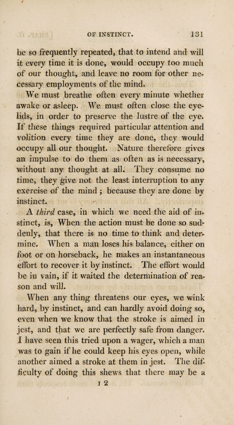 be so frequently repeated, that to intend and will it every time it is done, would occupy too much of our thought, and leave no room for other ne¬ cessary employments of the mind. We must breathe often every minute whether awake or asleep. We must often close the eye¬ lids, in order to preserve the lustre of the eye. If these things required particular attention and volition every time they are done, they would occupy all our thought. Nature therefore gives an impulse to do them as often as is necessary, without any thought at all. They consume no time, they give not the least interruption to any exercise of the mind ; because they are done by instinct. ^ A third case, in which we need the aid of in* stinct, is, When the action must be done so sud¬ denly, that there is no time to think and deter¬ mine. When a man loses his balance, either on foot or on horseback, he makes an instantaneous effort to recover it by instinct. The effort would be in vain, if it waited the determination of rea¬ son and will. When any thing threatens our eyes, we wink hard, by instinct, and can hardly avoid doing so, even when we know that the stroke is aimed in jest, and that we are perfectly safe from danger. I have seen this tried upon a wager, which a man was to gain if he could keep his eyes open, while another aimed a stroke at them in jest. The dif¬ ficulty of doing this shews that there may be a i 2