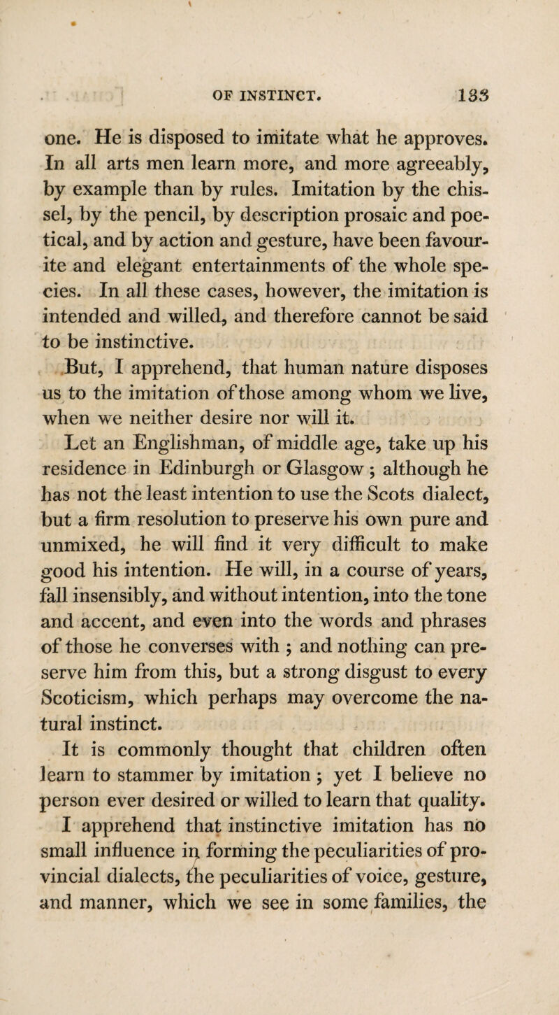 one. He is disposed to imitate what he approves. In all arts men learn more, and more agreeably, by example than by rules. Imitation by the chis- sel, by the pencil, by description prosaic and poe¬ tical, and by action and gesture, have been favour¬ ite and elegant entertainments of the whole spe¬ cies. In all these cases, however, the imitation is intended and willed, and therefore cannot be said to be instinctive. But, I apprehend, that human nature disposes us to the imitation of those among whom we live, when we neither desire nor will it. Let an Englishman, of middle age, take up his residence in Edinburgh or Glasgow ; although he has not the least intention to use the Scots dialect, but a firm resolution to preserve his own pure and unmixed, he will find it very difficult to make good his intention. He will, in a course of years, fall insensibly, and without intention, into the tone and accent, and even into the words and phrases of those he converses with ; and nothing can pre¬ serve him from this, but a strong disgust to every Scoticism, which perhaps may overcome the na¬ tural instinct. It is commonly thought that children often learn to stammer by imitation ; yet I believe no person ever desired or willed to learn that quality. I apprehend that instinctive imitation has no small influence iq forming the peculiarities of pro¬ vincial dialects, the peculiarities of voice, gesture, and manner, which we see in some families, the