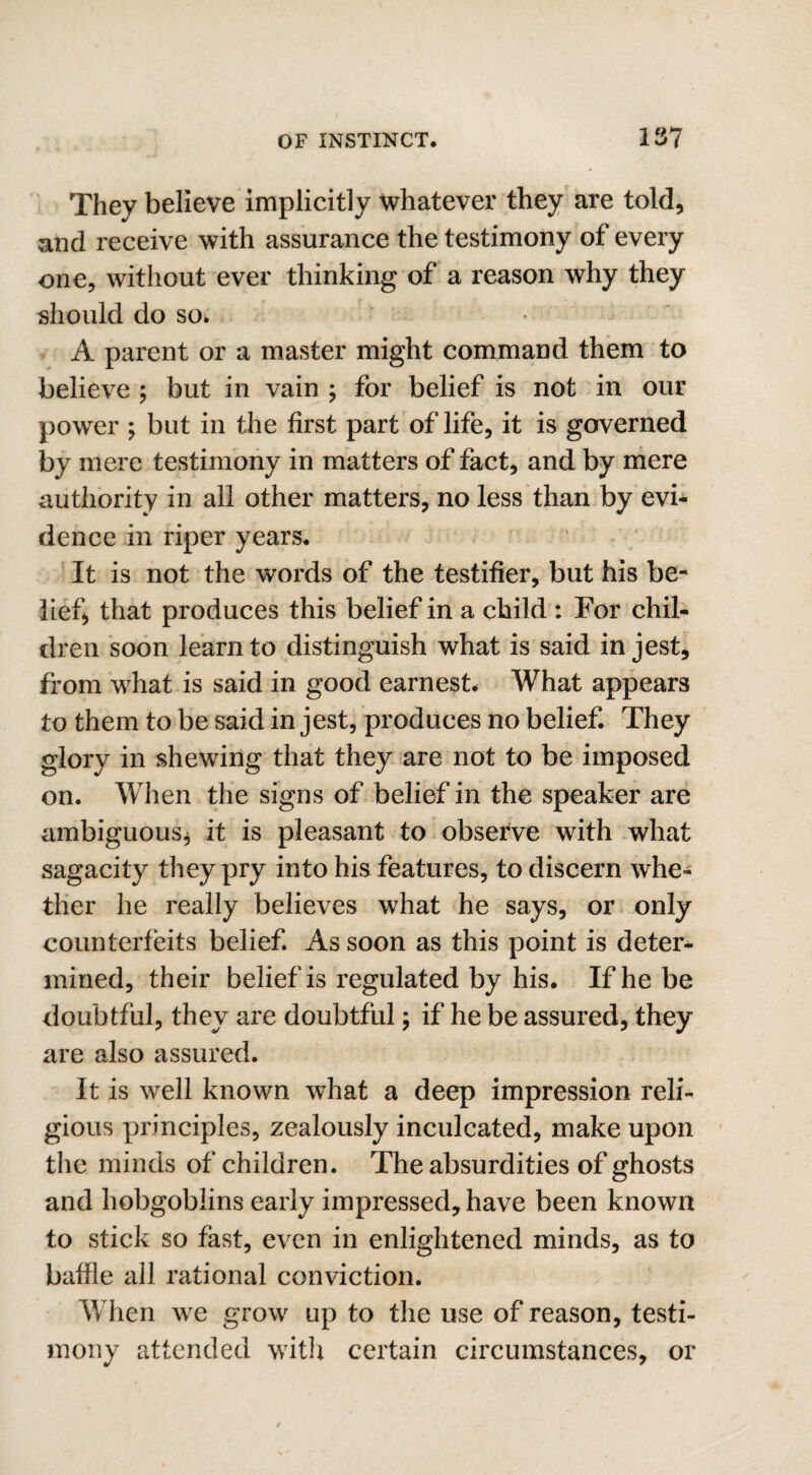 They believe implicitly whatever they are told, and receive with assurance the testimony of every one, without ever thinking of a reason why they should do so. A parent or a master might command them to believe ; but in vain ; for belief is not in our power ; but in the first part of life, it is governed by mere testimony in matters of fact, and by mere authority in all other matters, no less than by evi¬ dence in riper years. It is not the words of the testifier, but his be¬ lief, that produces this belief in a child : For chil¬ dren soon learn to distinguish what is said in jest, from what is said in good earnest. What appears to them to be said in jest, produces no belief. They glory in shewing that they are not to be imposed on. When the signs of belief in the speaker are ambiguous* it is pleasant to observe with what sagacity they pry into his features, to discern whe¬ ther he really believes what he says, or only counterfeits belief. As soon as this point is deter* mined, their belief is regulated by his. If he be doubtful, they are doubtful; if he be assured, they are also assured. It is well known what a deep impression reli¬ gious principles, zealously inculcated, make upon the minds of children. The absurdities of ghosts and hobgoblins early impressed, have been known to stick so fast, even in enlightened minds, as to baffle all rational conviction. When we grow up to the use of reason, testi¬ mony attended with certain circumstances, or