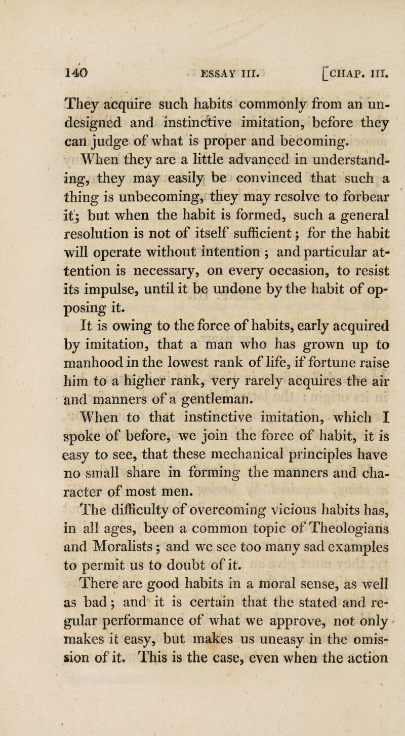 I They acquire such habits commonly from an un¬ designed and instinctive imitation, before they can judge of what is proper and becoming. When they are a little advanced in understand¬ ing, they may easily be convinced that such a thing is unbecoming, they may resolve to forbear it; but when the habit is formed, such a general resolution is not of itself sufficient; for the habit will operate without intention ; and particular at¬ tention is necessary, on every occasion, to resist its impulse, until it be undone by the habit of op¬ posing it. It is owing to the force of habits, early acquired by imitation, that a man who has grown up to manhood in the lowest rank of life, if fortune raise him to a higher rank, very rarely acquires the air and manners of a gentleman. When to that instinctive imitation, which I spoke of before, we join the force of habit, it is easy to see, that these mechanical principles have no small share in forming the manners and cha¬ racter of most men. The difficulty of overcoming vicious habits has, in all ages, been a common topic of Theologians and Moralists; and we see too many sad examples to permit us to doubt of it. There are good habits in a moral sense, as well as bad; and it is certain that the stated and re¬ gular performance of what we approve, not only makes it easy, but makes us uneasy in the omis¬ sion of it. This is the case, even when the action /