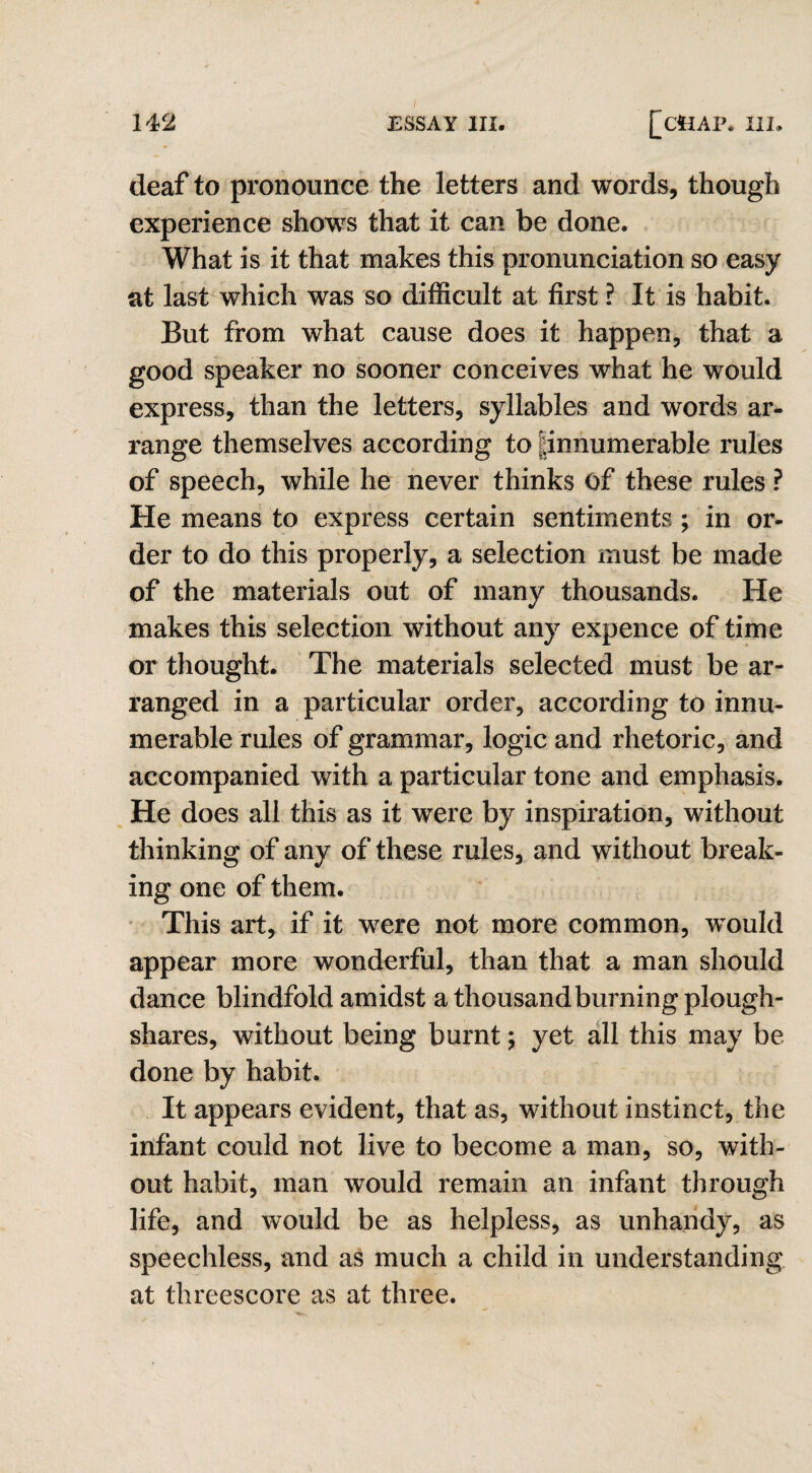 deaf to pronounce the letters and words, though experience shows that it can be done. What is it that makes this pronunciation so easy at last which was so difficult at first ? It is habit. But from what cause does it happen, that a good speaker no sooner conceives what he would express, than the letters, syllables and words ar¬ range themselves according to pnnumerable rules of speech, while he never thinks of these rules ? He means to express certain sentiments ; in or¬ der to do this properly, a selection must be made of the materials out of many thousands. He makes this selection without any expence of time or thought. The materials selected must be ar¬ ranged in a particular order, according to innu¬ merable rules of grammar, logic and rhetoric, and accompanied with a particular tone and emphasis. He does all this as it were by inspiration, without thinking of any of these rules, and without break¬ ing one of them. This art, if it were not more common, would appear more wonderful, than that a man should dance blindfold amidst a thousand burning plough¬ shares, without being burnt; yet all this may be done by habit. It appears evident, that as, without instinct, the infant could not live to become a man, so, with¬ out habit, man would remain an infant through life, and would be as helpless, as unhandy, as speechless, and as much a child in understanding at threescore as at three.