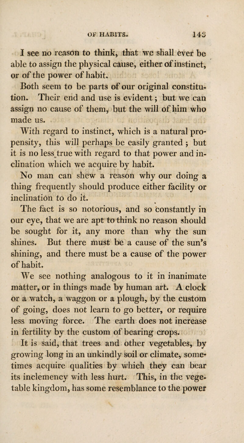 I see no reason to think, that we shall ever be able to assign the physical cause, either of instinct, or of the power of habit. Both seem to be parts of our original constitu¬ tion. Their end and use is evident; but we can assign no cause of them, but the will of him who made us. With regard to instinct, which is a natural pro¬ pensity, this will perhaps be easily granted ; but it is no less true with regard to that power and in¬ clination which we acquire by habit. No man can shew a reason why our doing a thing frequently should produce either facility or inclination to do it. % The fact is so notorious, and so constantly in our eye, that we are apt to think no reason should be sought for it, any more than why the sun shines. But there must be a cause of the sun’s shining, and there must be a cause of the power of habit. We see nothing analogous to it in inanimate matter, or in things made by human art. A clock or a watch, a waggon or a plough, by the custom of going, does not learn to go better, or require less moving force. The earth does not increase in fertility by the custom of bearing crops. It is said, that trees and other vegetables, by growing long in an unkindly soil or climate, some¬ times acquire qualities by which they can bear its inclemency with less hurt. This, in the vege¬ table kingdom, has some resemblance to the power