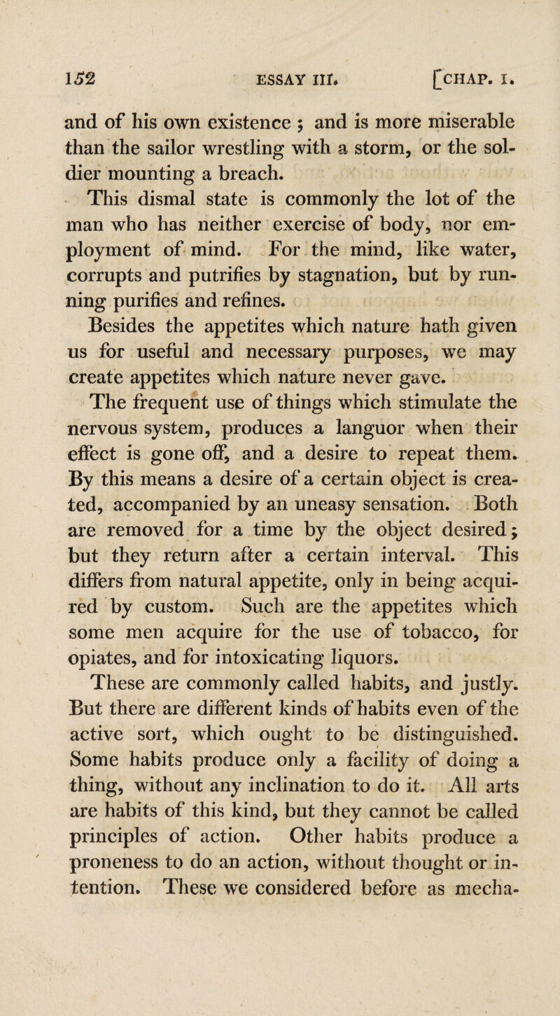 and of his own existence ; and is more miserable than the sailor wrestling with a storm, or the sol¬ dier mounting a breach. This dismal state is commonly the lot of the man who has neither exercise of body, nor em¬ ployment of mind. For the mind, like water, corrupts and putrifies by stagnation, but by run¬ ning purifies and refines. Besides the appetites which nature hath given us for useful and necessary purposes, we may create appetites which nature never gave. The frequent use of things which stimulate the nervous system, produces a languor when their effect is gone off, and a desire to repeat them. By this means a desire of a certain object is crea¬ ted, accompanied by an uneasy sensation. Both are removed for a time by the object desired; but they return after a certain interval. This differs from natural appetite, only in being acqui¬ red by custom. Such are the appetites which some men acquire for the use of tobacco, for opiates, and for intoxicating liquors. These are commonly called habits, and justly. But there are different kinds of habits even of the active sort, which ought to be distinguished. Some habits produce only a facility of doing a thing, without any inclination to do it. All arts are habits of this kind, but they cannot be called principles of action. Other habits produce a proneness to do an action, without thought or in¬ tention. These we considered before as mecha-