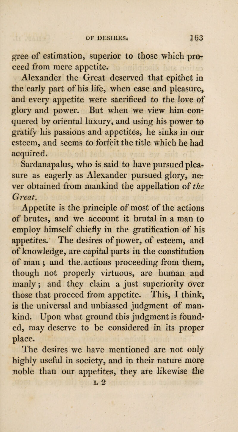 gree of estimation, superior to those which pro¬ ceed from mere appetite. Alexander the Great deserved that epithet in the early part of his life, when ease and pleasure, and every appetite were sacrificed to the love of glory and power. But when we view him con¬ quered by oriental luxury, and using his power to gratify his passions and appetites, he sinks in our esteem, and seems to forfeit the title which he had acquired. Sardanapalus, who is said to have pursued plea¬ sure as eagerly as Alexander pursued glory, ne¬ ver obtained from mankind the appellation of the Great. Appetite is the principle of most of the actions of brutes, and we account it brutal in a man to employ himself chiefly in the gratification of his appetites. The desires of power, of esteem, and of knowledge, are capital parts in the constitution of man ; and the. actions proceeding from them, though not properly virtuous, are human and manly; and they claim a just superiority over those that proceed from appetite. This, I think, is the universal and unbiassed judgment of man¬ kind. Upon what ground this judgment is found¬ ed, may deserve to be considered in its proper place. The desires we have mentioned are not only highly useful in society, and in their nature more noble than our appetites, they are likewise the l 2