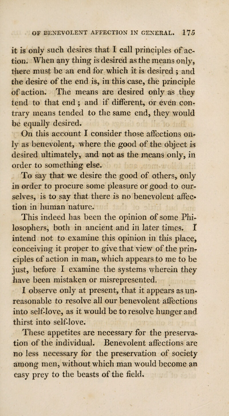 it is only such desires that I call principles of ac¬ tion. When any thing is desired as the means only, there must be an end for which it is desired ; and the desire of the end is, in this case, the principle of action. The means are desired only as they tend to that end; and if different, or even con¬ trary means tended to the same end, they would be equally desired. On this account I consider those affections on¬ ly as benevolent, where the good of the object is desired ultimately, and not as the means only, in order to something else. To say that we desire the good of others, only in order to procure some pleasure or good to our¬ selves, is to say that there is no benevolent affee* tion in human nature. This indeed has been the opinion of some Phi¬ losophers, both in ancient and in later times. I intend not to examine this opinion in this place, conceiving it proper to give that view of the prin¬ ciples of action in man, which appears to me to be just, before I examine the systems wherein they have been mistaken or misrepresented. I observe only at present, that it appears as um reasonable to resolve all our benevolent affections into self-love, as it would be to resolve hunger and thirst into self-love. These appetites are necessary for the preserva¬ tion of the individual. Benevolent affections are no less necessary for the preservation of society among men, without which man would become an easy prey to the beasts of the field.