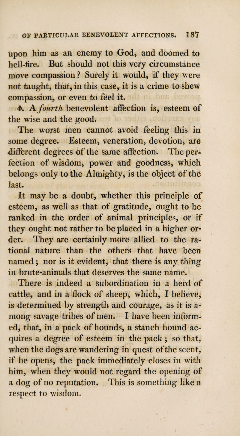 upon him as an enemy to God, and doomed to hell-fire. But should not this very circumstance move compassion ? Surely it would, if they were not taught, that, in this case, it is a crime to shew compassion, or even to feel it. 4. A fourth benevolent affection is, esteem of the wise and the good. The worst men cannot avoid feeling this in some degree. Esteem, veneration, devotion, are different degrees of the same affection. The per¬ fection of wisdom, power and goodness, which belongs only to the Almighty, is the object of the last. It may be a doubt, whether this principle of esteem, as well as that of gratitude, ought to be ranked in the order of animal principles, or if they ought not rather to be placed in a higher or¬ der. They are certainly more allied to the ra¬ tional nature than the others that have been named ; nor is it evident, that there is any thing in brute-animals that deserves the same name. There is indeed a Subordination in a herd of cattle, and in a flock of sheep, which, I believe, is determined by strength and courage, as it is a- mong savage tribes of men. I have been inform¬ ed, that, in a pack of hounds, a stanch hound ac¬ quires a degree of esteem in the pack ; so that, when the dogs are wandering in quest of the scent, if he opens, the pack immediately closes in with him, when they would not regard the opening of a dog of no reputation. This is something like a respect to wisdom. i