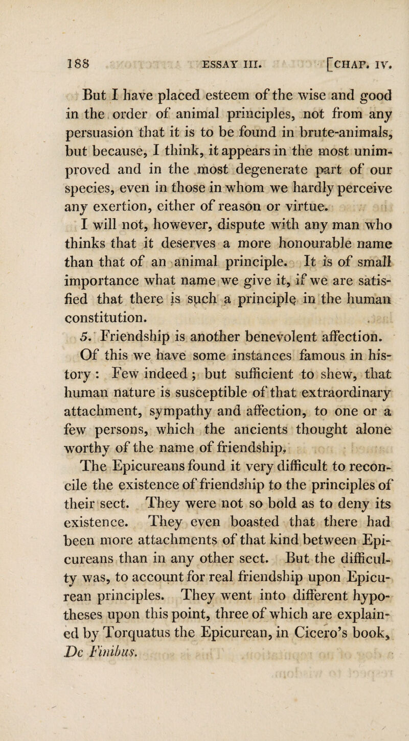 But I have placed esteem of the wise and good in the order of animal principles, not from any persuasion that it is to be found in brute-animals, but because, I think, it appears in the most unim¬ proved and in the most degenerate part of our species, even in those in whom we hardly perceive any exertion, either of reason or virtue. I will not, however, dispute with any man who thinks that it deserves a more honourable name than that of an animal principle. It is of small importance what name we give it, if we are satis¬ fied that there is such a principle in the human constitution. 5. Friendship is another benevolent affection. Of this we have some instances famous in his¬ tory : Few indeed ; but sufficient to shew, that human nature is susceptible of that extraordinary attachment, sympathy and affection, to one or a few persons, which the ancients thought alone worthy of the name of friendship. The Epicureans found it very difficult to recon¬ cile the existence of friendship to the principles of their sect. They were not so bold as to deny its existence. They even boasted that there had been more attachments of that kind between Epi¬ cureans than in any other sect. But the difficul¬ ty was, to account for real friendship upon Epicu¬ rean principles. They went into different hypo¬ theses upon this point, three of which are explain¬ ed by Torquatus the Epicurean, in Cicero’s book, Dc Finibus,