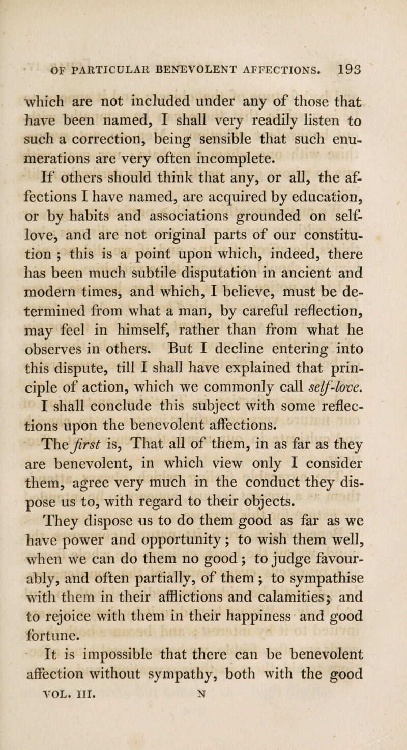 which are not included under any of those that have been named, I shall very readily listen to such a correction, being sensible that such enu¬ merations are very often incomplete. If others should think that any, or all, the af¬ fections I have named, are acquired by education, or by habits and associations grounded on self- love, and are not original parts of our constitu¬ tion ; this is a point upon which, indeed, there has been much subtile disputation in ancient and modern times, and which, I believe, must be de¬ termined from what a man, by careful reflection, may feel in himself, rather than from what he observes in others. But I decline entering into this dispute, till I shall have explained that prin¬ ciple of action, which we commonly call self-love. I shall conclude this subject with some reflec¬ tions upon the benevolent affections. The first is, That all of them, in as far as they are benevolent, in which view only I consider them, agree very much in the conduct they dis¬ pose us to, with regard to their objects. They dispose us to do them good as far as we have power and opportunity; to wish them well, when we can do them no good; to judge favour¬ ably, and often partially, of them ; to sympathise with them in their afflictions and calamities; and to rejoice with them in their happiness and good fortune. It is impossible that there can be benevolent affection without sympathy, both with the good VOL. III. N