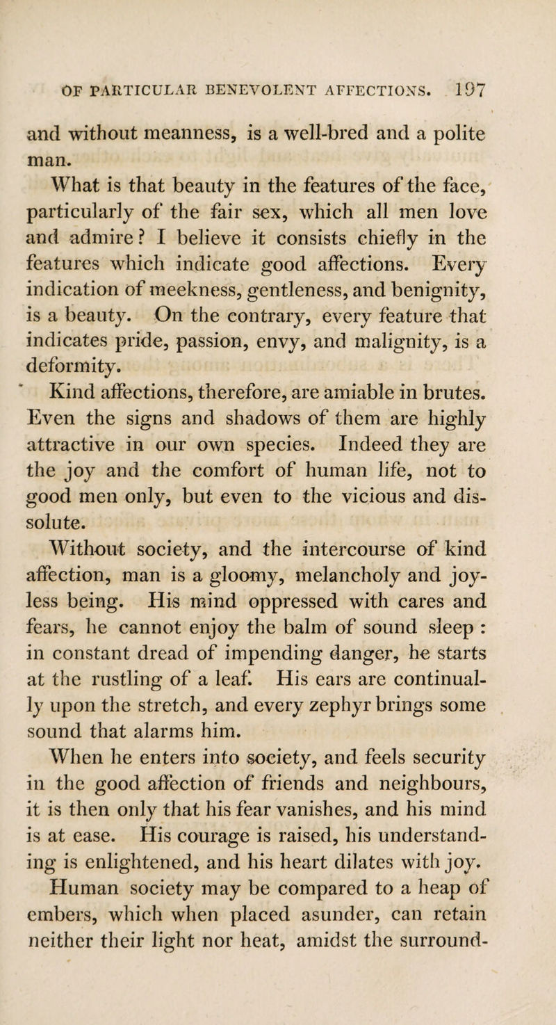 and without meanness, is a well-bred and a polite man. What is that beauty in the features of the face, particularly of the fair sex, which all men love and admire ? I believe it consists chiefly in the features which indicate good affections. Every indication of meekness, gentleness, and benignity, is a beauty. On the contrary, every feature that indicates pride, passion, envy, and malignity, is a deformity. Kind affections, therefore, are amiable in brutes. Even the signs and shadows of them are highly attractive in our own species. Indeed they are the joy and the comfort of human life, not to good men only, but even to the vicious and dis¬ solute. Without society, and the intercourse of kind affection, man is a gloomy, melancholy and joy¬ less being. His mind oppressed with cares and fears, he cannot enjoy the balm of sound sleep : in constant dread of impending danger, he starts at the rustling of a leaf His ears are continual¬ ly upon the stretch, and every zephyr brings some sound that alarms him. When he enters into society, and feels security in the good affection of friends and neighbours, it is then only that his fear vanishes, and his mind is at ease. His courage is raised, his understand¬ ing is enlightened, and his heart dilates with joy. Human society may be compared to a heap of embers, which when placed asunder, can retain neither their light nor heat, amidst the surround-