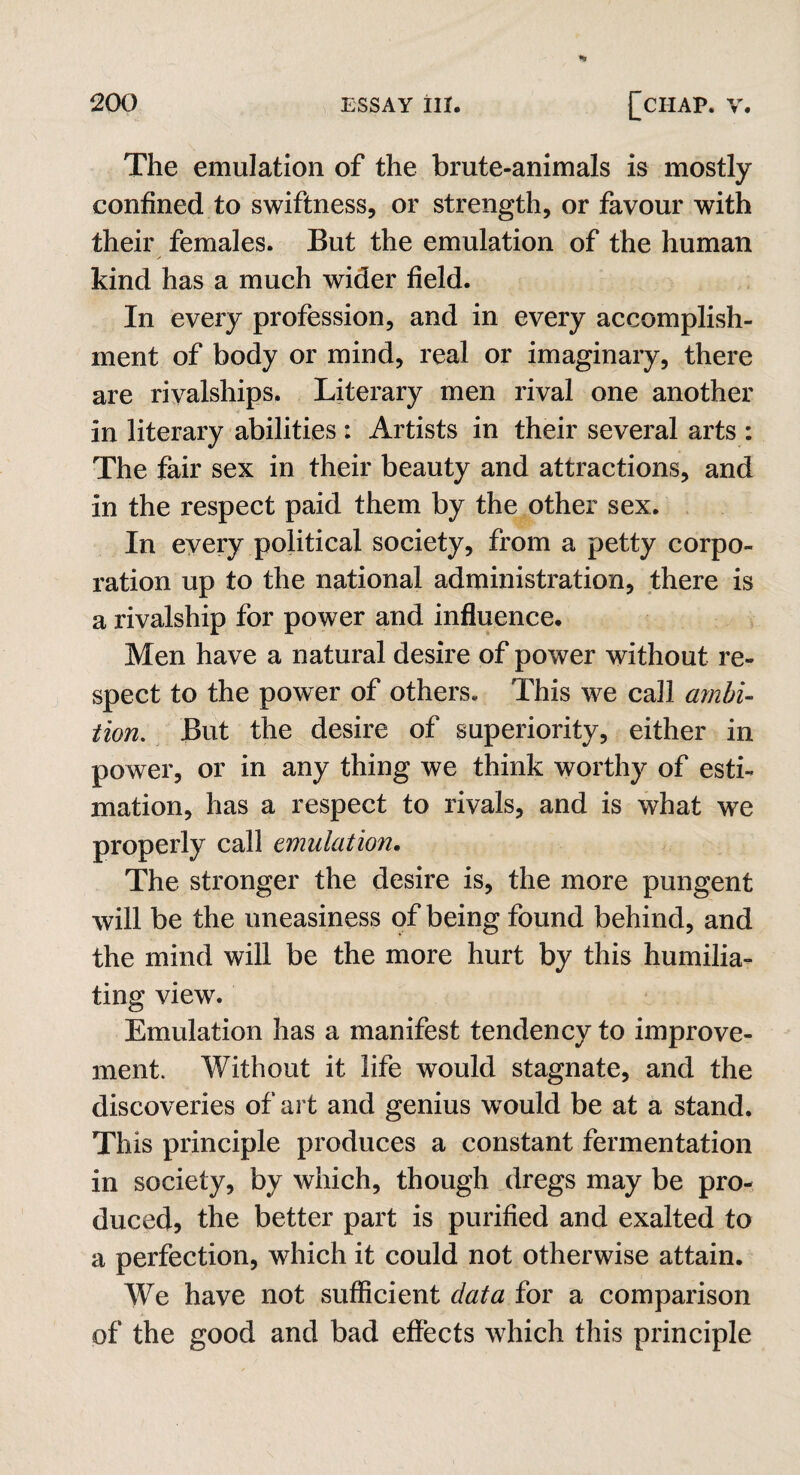 The emulation of the brute-animals is mostly confined to swiftness, or strength, or favour with their females. But the emulation of the human / kind has a much wider field. In every profession, and in every accomplish¬ ment of body or mind, real or imaginary, there are riyalships. Literary men rival one another in literary abilities : Artists in their several arts : The fair sex in their beauty and attractions, and in the respect paid them by the other sex. In every political society, from a petty corpo¬ ration up to the national administration, there is a rivalship for power and influence. Men have a natural desire of power without re¬ spect to the power of others. This we call ambi¬ tion. But the desire of superiority, either in power, or in any thing we think worthy of esti¬ mation, has a respect to rivals, and is what we properly call emulation. The stronger the desire is, the more pungent will be the uneasiness of being found behind, and the mind will be the more hurt by this humilia¬ ting view. Emulation has a manifest tendency to improve¬ ment. Without it life would stagnate, and the discoveries of art and genius would be at a stand. This principle produces a constant fermentation in society, by which, though dregs may be pro¬ duced, the better part is purified and exalted to a perfection, which it could not otherwise attain. We have not sufficient data for a comparison of the good and bad effects which this principle