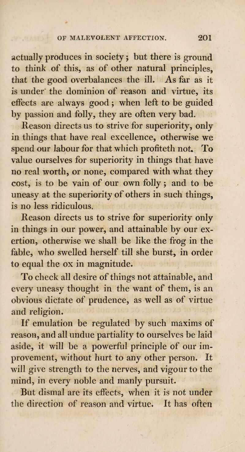 actually produces in society; but there is ground to think of this, as of other natural principles, that the good overbalances the ill. As far as it is under* the dominion of reason and virtue, its effects are always good; when left to be guided by passion and folly, they are often very bad. Reason directs us to strive for superiority, only in things that have real excellence, otherwise we spend our labour for that which profiteth not. To value ourselves for superiority in things that have no real worth, or none, compared with what they cost, is to be vain of our own folly; and to be uneasy at the superiority of others in such things, is no less ridiculous. Reason directs us to strive for superiority only in things in our power, and attainable by our ex¬ ertion, otherwise we shall be like the frog in the fable, who swelled herself till she burst, in order to equal the ox in magnitude. To check all desire of things not attainable, and every uneasy thought in the want of them, is an obvious dictate of prudence, as well as of virtue and religion. If emulation be regulated by such maxims of reason, and all undue partiality to ourselves be laid aside, it will be a powerful principle of our im¬ provement, without hurt to any other person. It will give strength to the nerves, and vigour to the mind, in every noble and manly pursuit. But dismal are its effects, when it is not under the direction of reason and virtue. It has often