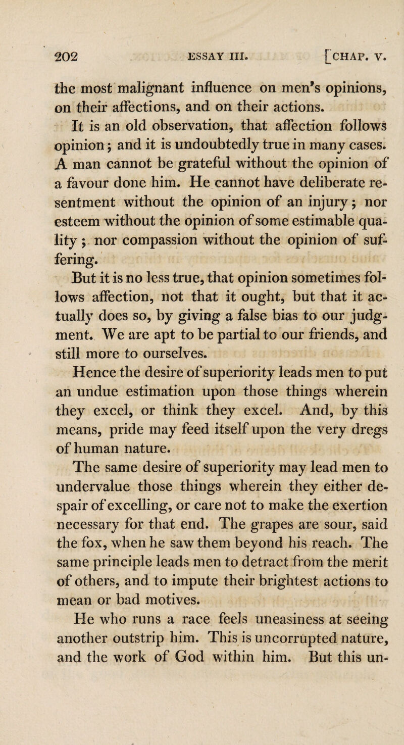 ) 202 ESSAY III. [CHAP. Y. the most malignant influence on men’s opinions, on their affections, and on their actions. It is an old observation, that affection follows opinion; and it is undoubtedly true in many cases. A man cannot be grateful without the opinion of a favour done him. He cannot have deliberate re¬ sentment without the opinion of an injury; nor esteem without the opinion of some estimable qua¬ lity ; nor compassion without the opinion of suf¬ fering. But it is no less true, that opinion sometimes fol¬ lows affection, not that it ought, but that it ac¬ tually does so, by giving a false bias to our judg¬ ment. We are apt to be partial to our friends, and still more to ourselves. Hence the desire of superiority leads men to put an undue estimation upon those things wherein they excel, or think they excel. And, by this means, pride may feed itself upon the very dregs of human nature. The same desire of superiority may lead men to undervalue those things wherein they either de¬ spair of excelling, or care not to make the exertion necessary for that end. The grapes are sour, said the fox, when he saw them beyond his reach. The same principle leads men to detract from the merit of others, and to impute their brightest actions to mean or bad motives. He who runs a race feels uneasiness at seeing another outstrip him. This is uncorrupted nature, and the work of God within him. But this un-