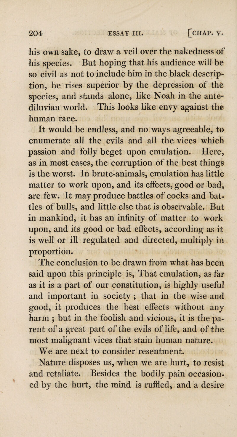 his own sake, to draw a veil over the nakedness of his species. But hoping that his audience will be so civil as not to include him in the black descrip¬ tion, he rises superior by the depression of the species, and stands alone, like Noah in the ante¬ diluvian world. This looks like envy against the human race. It would be endless, and no ways agreeable, to enumerate all the evils and all the vices which passion and folly beget upon emulation. Here, as in most cases, the corruption of the best things is the worst. In brute-animals, emulation has little matter to work upon, and its effects, good or bad, are few. It may produce battles of cocks and bat¬ tles of bulls, and little else that is observable. But in mankind, it has an infinity of matter to work upon, and its good or bad effects, according as it is well or ill regulated and directed, multiply in proportion. The conclusion to be drawn from what has been said upon this principle is, That emulation, as far as it is a part of our constitution, is highly useful and important in society ; that in the wise and good, it produces the best effects without any harm ; but in the foolish and vicious, it is the pa¬ rent of a great part of the evils of life, and of the most malignant vices that stain human nature. We are next to consider resentment. Nature disposes us, when we are hurt, to resist and retaliate. Besides the bodily pain occasion¬ ed by the hurt, the mind is ruffled, and a desire