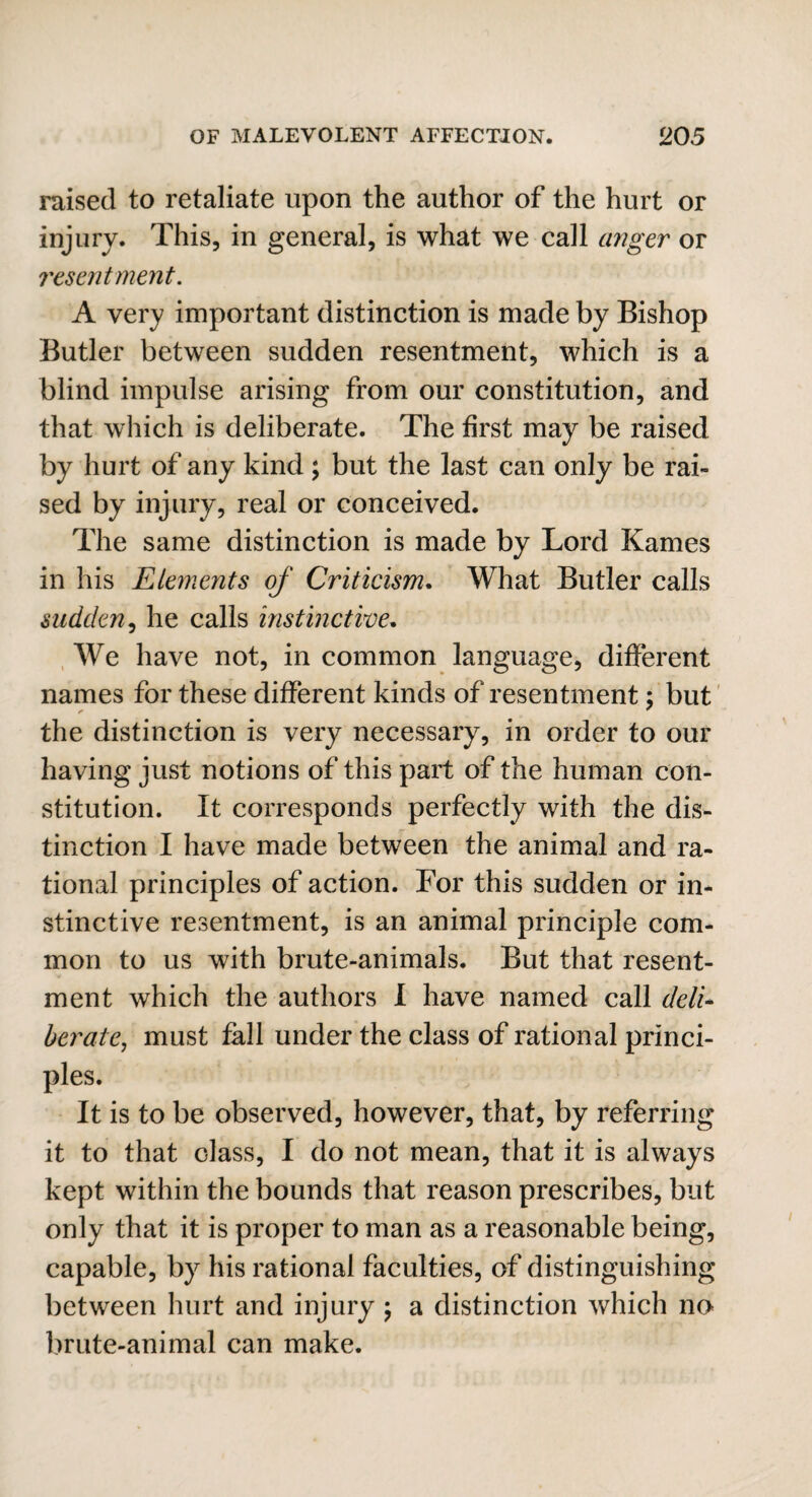 raised to retaliate upon the author of the hurt or injury. This, in general, is what we call anger or resentment. A very important distinction is made by Bishop Butler between sudden resentment, which is a blind impulse arising from our constitution, and that which is deliberate. The first may be raised by hurt of any kind; but the last can only be rai¬ sed by injury, real or conceived. The same distinction is made by Lord Karnes in his Elements of Criticism. What Butler calls sudden, he calls instinctive. We have not, in common language, different names for these different kinds of resentment; but the distinction is very necessary, in order to our having just notions of this part of the human con¬ stitution. It corresponds perfectly with the dis¬ tinction I have made between the animal and ra¬ tional principles of action. For this sudden or in¬ stinctive resentment, is an animal principle com¬ mon to us with brute-animals. But that resent¬ ment which the authors I have named call deli- berate, must fall under the class of rational princi¬ ples. It is to be observed, however, that, by referring it to that class, I do not mean, that it is always kept within the bounds that reason prescribes, but only that it is proper to man as a reasonable being, capable, by his rational faculties, of distinguishing between hurt and injury ; a distinction which no brute-animal can make.