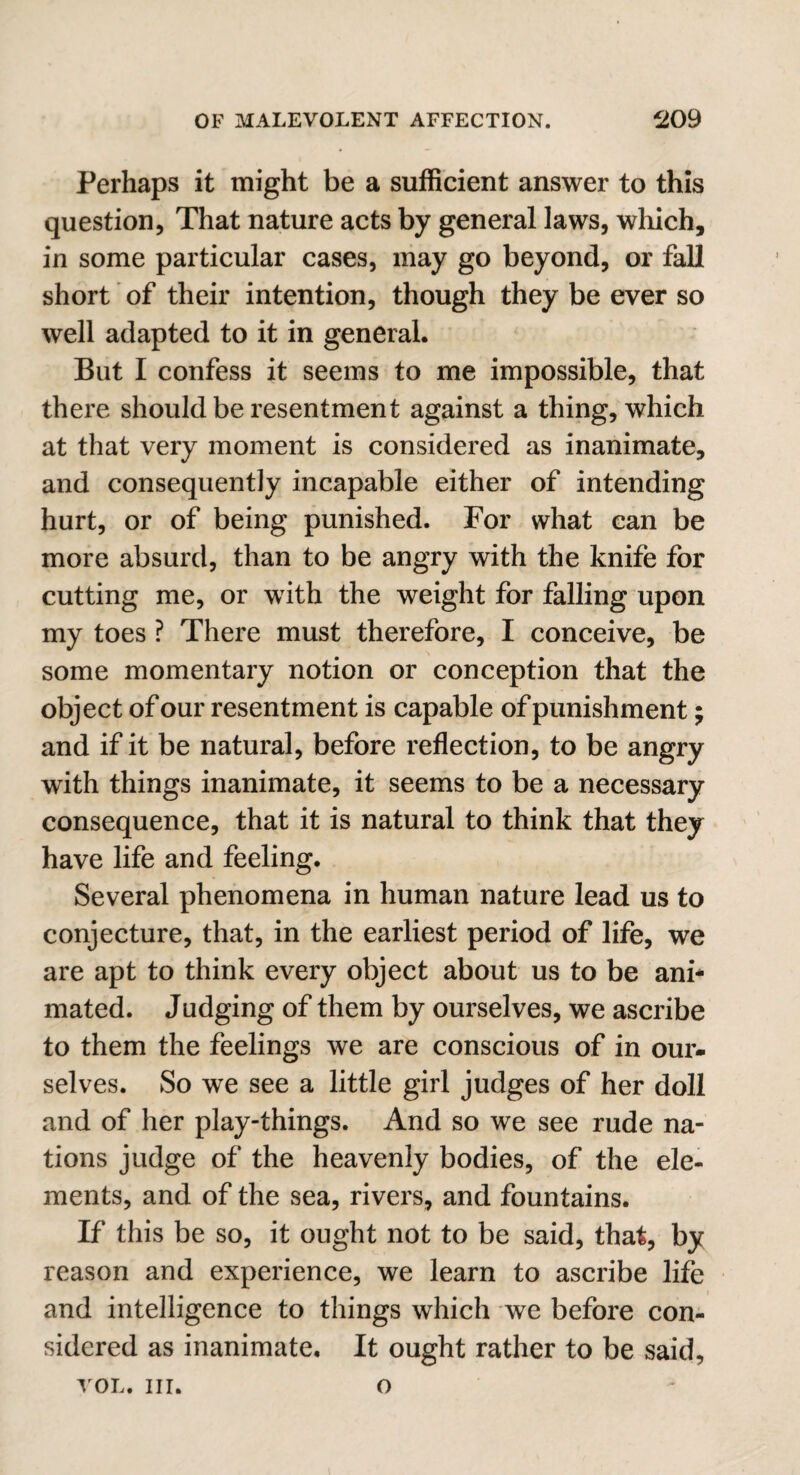 Perhaps it might be a sufficient answer to this question, That nature acts by general laws, which, in some particular cases, may go beyond, or fall short of their intention, though they be ever so well adapted to it in general. But I confess it seems to me impossible, that there should be resentment against a thing, which at that very moment is considered as inanimate, and consequently incapable either of intending hurt, or of being punished. For what can be more absurd, than to be angry with the knife for cutting me, or with the weight for falling upon my toes ? There must therefore, I conceive, be some momentary notion or conception that the object of our resentment is capable of punishment; and if it be natural, before reflection, to be angry with things inanimate, it seems to be a necessary consequence, that it is natural to think that they have life and feeling. Several phenomena in human nature lead us to conjecture, that, in the earliest period of life, we are apt to think every object about us to be ani¬ mated. Judging of them by ourselves, we ascribe to them the feelings we are conscious of in our¬ selves. So we see a little girl judges of her doll and of her play-things. And so we see rude na¬ tions judge of the heavenly bodies, of the ele¬ ments, and of the sea, rivers, and fountains. If this be so, it ought not to be said, that, by reason and experience, we learn to ascribe life and intelligence to things which we before con¬ sidered as inanimate. It ought rather to be said, vol. in. o