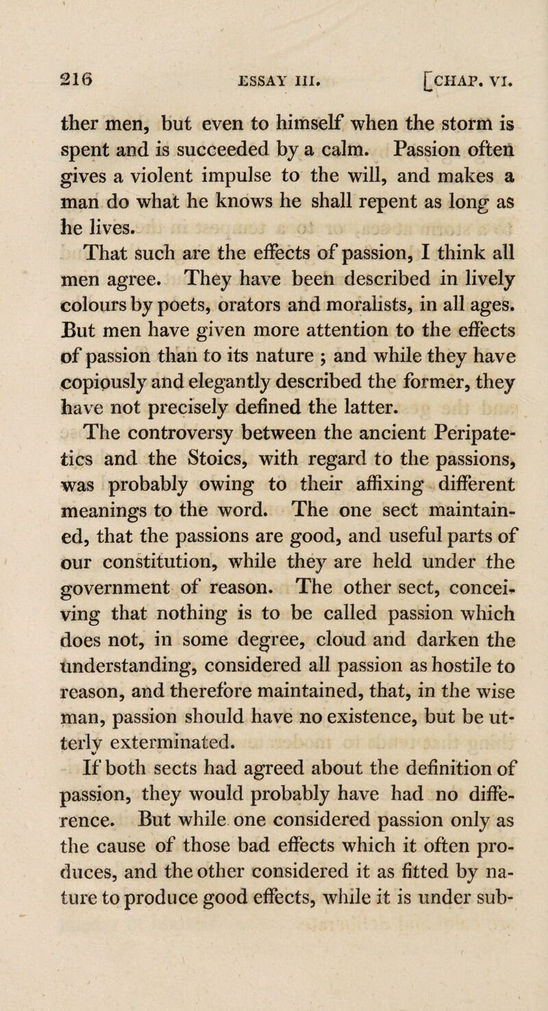 ther men, but even to himself when the storm is spent and is succeeded by a calm. Passion often gives a violent impulse to the will, and makes a man do what he knows he shall repent as long as he lives. That such are the effects of passion, I think all men agree. They have been described in lively colours by poets, orators and moralists, in all ages. But men have given more attention to the effects of passion than to its nature ; and while they have copiously and elegantly described the former, they have not precisely defined the latter. The controversy between the ancient Peripate¬ tics and the Stoics, with regard to the passions, was probably owing to their affixing different meanings to the word. The one sect maintain¬ ed, that the passions are good, and useful parts of our constitution, while they are held under the government of reason. The other sect, concei¬ ving that nothing is to be called passion which does not, in some degree, cloud and darken the understanding, considered all passion as hostile to reason, and therefore maintained, that, in the wise man, passion should have no existence, but be ut¬ terly exterminated. v If both sects had agreed about the definition of passion, they would probably have had no diffe¬ rence. But while one considered passion only as the cause of those bad effects which it often pro¬ duces, and the other considered it as fitted by na¬ ture to produce good effects, while it is under sub-