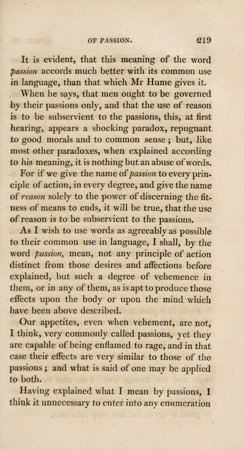 It is evident, that this meaning of the word passion accords much better with its common use in language, than that which Mr Hume gives it. When he says, that men ought to be governed by their passions only, and that the use of reason is to be subservient to the passions, this, at first hearing, appears a shocking paradox, repugnant to good morals and to common sense ; but, like most other paradoxes, when explained according to his meaning, it is nothing but an abuse of words. For if we give the name of passion to every prin¬ ciple of action, in every degree, and give the name of reason solely to the power of discerning the fit¬ ness of means to ends, it will be true, that the use of reason is to be subservient to the passions. As I wish to use words as agreeably as possible to their common use in language, I shall, by the word passion, mean, not any principle of action distinct from those desires and affections before explained, but such a degree of vehemence in them, or in any of them, as is apt to produce those effects upon the body or upon the mind which have been above described. Our appetites, even when vehement, are not, I think, very commonly called passions, yet they are capable of being enflamed to rage, and in that case their effects are very similar to those of the passions ; and what is said of one may be applied to both. Having explained what I mean by passions, I think it unnecessary to enter into any enumeration