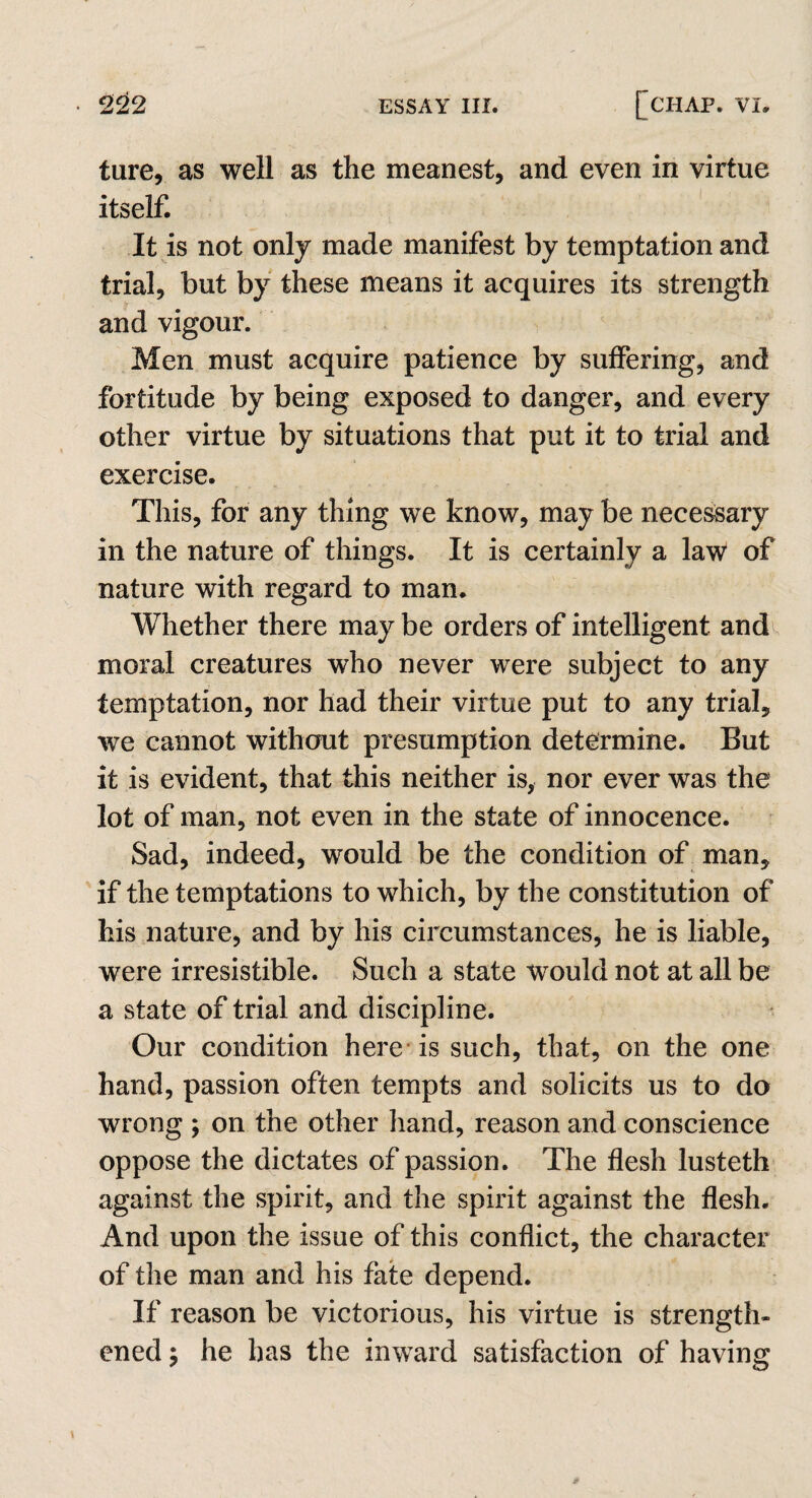 ture, as well as the meanest, and even in virtue itself. It is not only made manifest by temptation and trial, but by these means it acquires its strength and vigour. Men must acquire patience by suffering, and fortitude by being exposed to danger, and every other virtue by situations that put it to trial and exercise. This, for any thing we know, may be necessary in the nature of things. It is certainly a law of nature with regard to man. Whether there may be orders of intelligent and moral creatures who never were subject to any temptation, nor had their virtue put to any trial, we cannot without presumption determine. But it is evident, that this neither is, nor ever was the lot of man, not even in the state of innocence. Sad, indeed, would be the condition of man, if the temptations to which, by the constitution of his nature, and by his circumstances, he is liable, were irresistible. Such a state would not at all be a state of trial and discipline. Our condition here is such, that, on the one hand, passion often tempts and solicits us to do wrong ; on the other hand, reason and conscience oppose the dictates of passion. The flesh lusteth against the spirit, and the spirit against the flesh. And upon the issue of this conflict, the character of the man and his fate depend. If reason be victorious, his virtue is strength¬ ened p he has the inward satisfaction of having