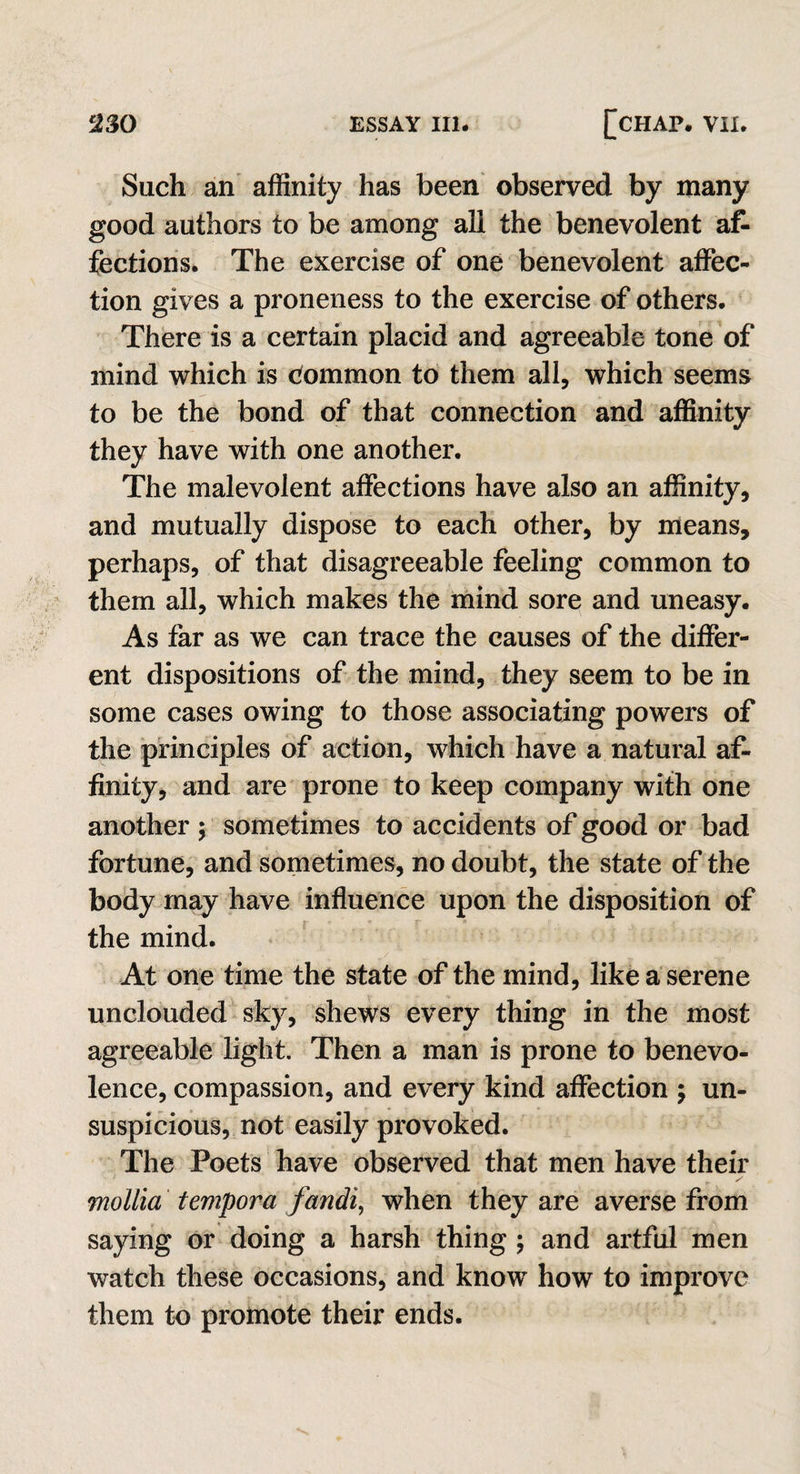 Such an affinity has been observed by many good authors to be among all the benevolent af¬ fections. The exercise of one benevolent affec¬ tion gives a proneness to the exercise of others. There is a certain placid and agreeable tone of mind which is Common to them all, which seems to be the bond of that connection and affinity they have with one another. The malevolent affections have also an affinity, and mutually dispose to each other, by means, perhaps, of that disagreeable feeling common to them all, which makes the mind sore and uneasy. As far as we can trace the causes of the differ¬ ent dispositions of the mind, they seem to be in some cases owing to those associating powers of the principles of action, which have a natural af¬ finity, and are prone to keep company with one another ; sometimes to accidents of good or bad fortune, and sometimes, no doubt, the state of the body may have influence upon the disposition of the mind. At one time the state of the mind, like a serene unclouded sky, shews every thing in the most agreeable light. Then a man is prone to benevo¬ lence, compassion, and every kind affection ; un¬ suspicious, not easily provoked. The Poets have observed that men have their mollia tempora fandi, when they are averse from saying or doing a harsh thing ; and artful men watch these occasions, and know how to improve them to promote their ends.