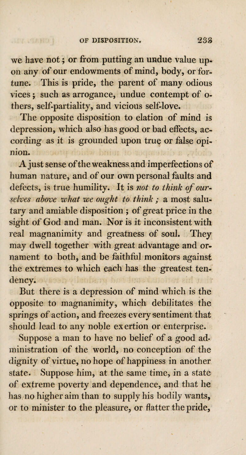 we have not; or from putting an undue value up- on any of our endowments of mind, body, or for¬ tune. This is pride, the parent of many odious vices; such as arrogance, undue contempt of o- thers, self-partiality, and vicious self-love. The opposite disposition to elation of mind is depression, which also has good or bad effects, ac¬ cording as it is grounded upon true or false opi¬ nion. A just sense of the weakness and imperfections of human nature, and of our own personal faults and defects, is true humility. It is not to think of our¬ selves above what we ought to think ; a most salu¬ tary and amiable disposition ; of great price in the sight of God and man. Nor is it inconsistent with real magnanimity and greatness of soul. They may dwell together with great advantage and or¬ nament to both, and be faithful monitors against the extremes to which each has the greatest ten¬ dency. But there is a depression of mind which is the opposite to magnanimity, which debilitates the springs of action, and freezes every sentiment that should lead to any noble exertion or enterprise. Suppose a man to have no belief of a good ad¬ ministration of the world, no conception of the dignity of virtue, no hope of happiness in another state. Suppose him, at the same time, in a state of extreme poverty and dependence, and that he has no higher aim than to supply his bodily wants, or to minister to the pleasure, or flatter the pride.