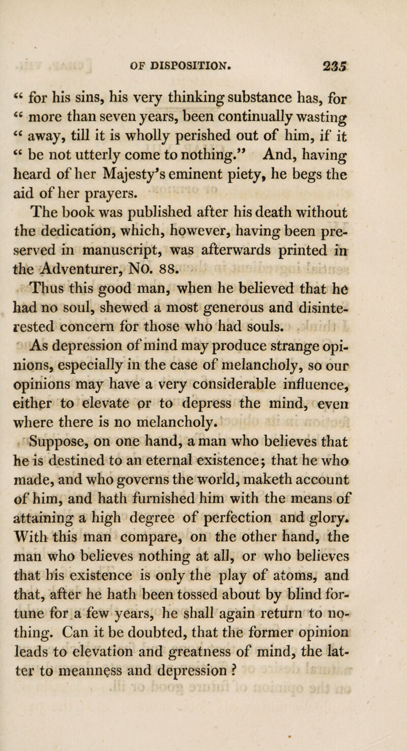 “ for his sins, his very thinking substance has, for “ more than seven years, been continually wasting “ away, till it is wholly perished out of him, if it “ be not utterly come to nothing/’ And, having heard of her Majesty’s eminent piety, he begs the aid of her prayers. The book was published after his death without the dedication, which, however, having been pre¬ served in manuscript, was afterwards printed in the Adventurer, No. 88. Thus this good man, when he believed that he had no soul, shewed a most generous and disinte¬ rested concern for those who had souls. As depression of mind may produce strange opi¬ nions, especially in the case of melancholy, so our opinions may have a very considerable influence, either to elevate pr to depress the mind, even where there is no melancholy. Suppose, on one hand, a man who believes that he is destined to an eternal existence; that he who made, and who governs the world, maketh account of him, and hath furnished him with the means of attaining a high degree of perfection and glory* With this man compare, on the other hand, the man who believes nothing at all, or who believes that his existence is only the play of atoms, and that, after he hath been tossed about by blind for¬ tune for a few years, he shall again return to no¬ thing. Can it be doubted, that the former opinion leads to elevation and greatness of mind, the lat¬ ter to meanness and depression ?