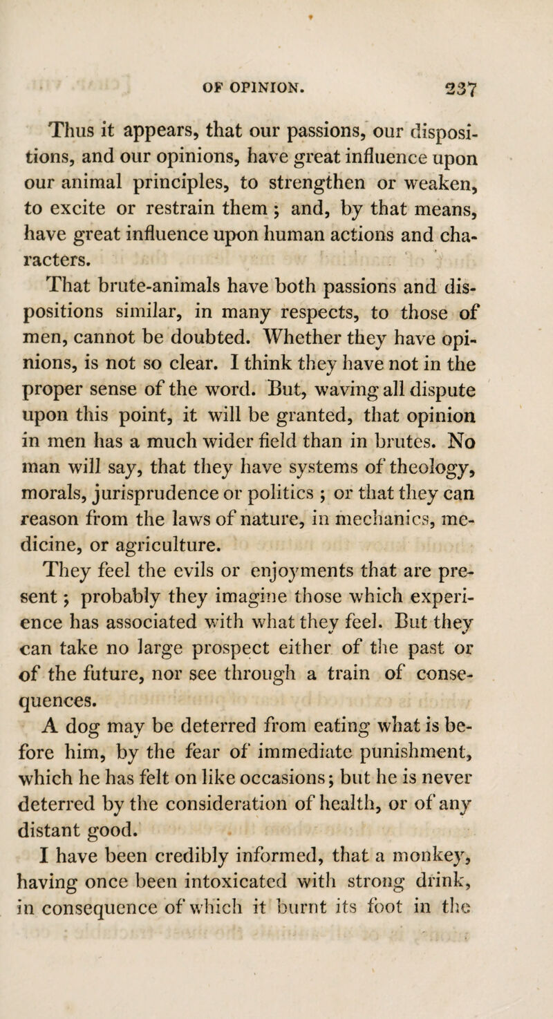 Thus it appears, that our passions, our disposi¬ tions, and our opinions, have great influence upon our animal principles, to strengthen or weaken, to excite or restrain them ; and, by that means, have great influence upon human actions and cha¬ racters. That brute-animals have both passions and dis¬ positions similar, in many respects, to those of men, cannot be doubted. Whether they have opi¬ nions, is not so clear. I think they have not in the proper sense of the word. But, waving all dispute upon this point, it will be granted, that opinion in men has a much wider field than in brutes. No man will say, that they have systems of theology, morals, jurisprudence or politics ; or that they can reason from the laws of nature, in mechanics, me¬ dicine, or agriculture. They feel the evils or enjoyments that are pre¬ sent ; probably they imagine those which experi¬ ence has associated with what they feel. But they can take no large prospect either of the past or of the future, nor see through a train of conse¬ quences. A dog may be deterred from eating what is be¬ fore him, by the fear of immediate punishment, which he has felt on like occasions; but he is never deterred by the consideration of health, or of any distant good. I have been credibly informed, that a monkey, having once been intoxicated with strong drink, in consequence of which it burnt its foot in the