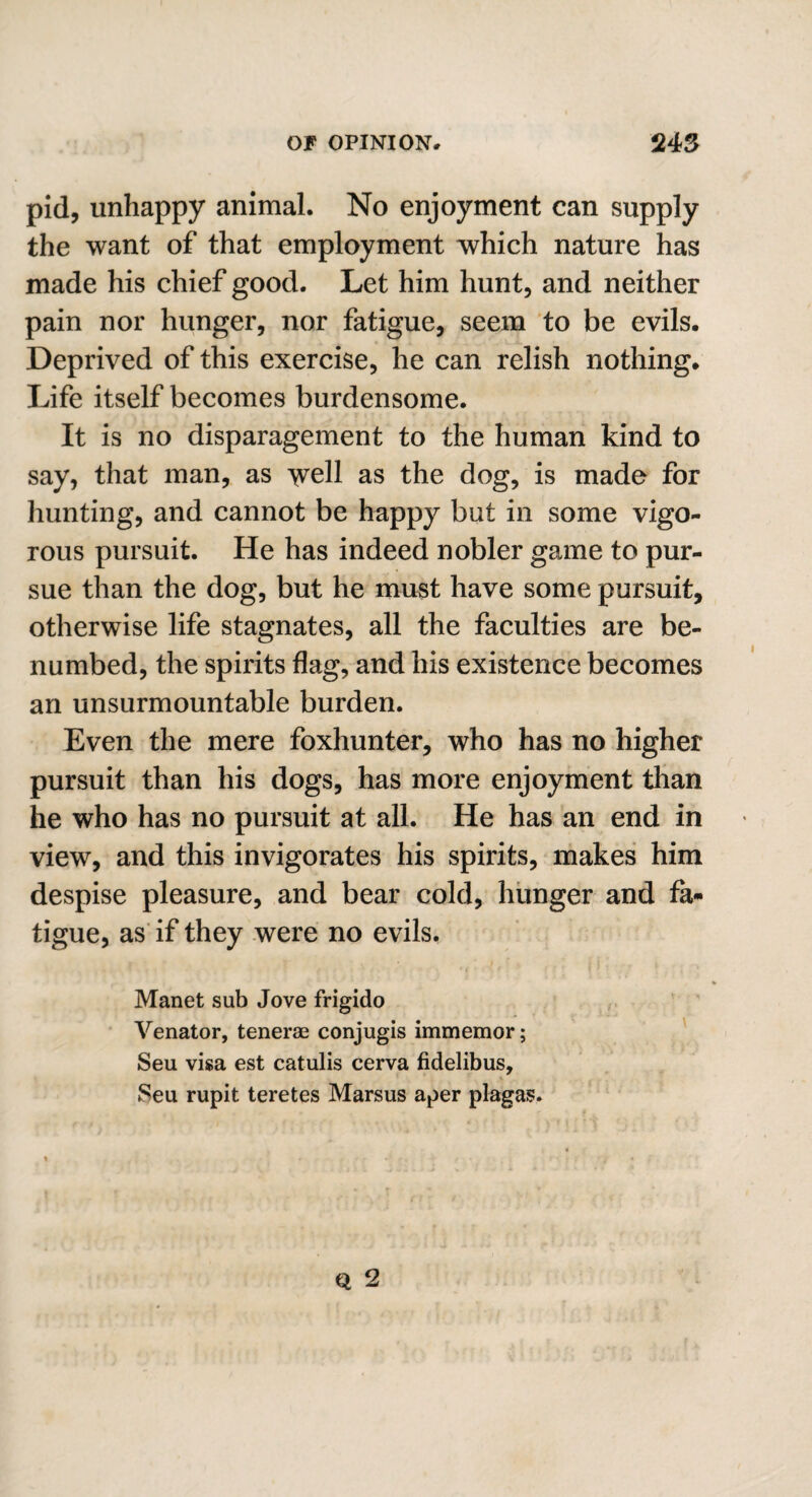 pid, unhappy animal. No enjoyment can supply the want of that employment which nature has made his chief good. Let him hunt, and neither pain nor hunger, nor fatigue, seem to be evils. Deprived of this exercise, he can relish nothing. Life itself becomes burdensome. It is no disparagement to the human kind to say, that man, as well as the dog, is made for hunting, and cannot be happy but in some vigo¬ rous pursuit. He has indeed nobler game to pur¬ sue than the dog, but he must have some pursuit, otherwise life stagnates, all the faculties are be¬ numbed, the spirits flag, and his existence becomes an unsurmountable burden. Even the mere foxhunter, who has no higher pursuit than his dogs, has more enjoyment than he who has no pursuit at all. He has an end in view, and this invigorates his spirits, makes him despise pleasure, and bear cold, hunger and fa¬ tigue, as if they were no evils. Manet sub Jove frigido ■ Venator, tenerae conjugis immemor; Seu visa est catulis cerva fidelibus, Seu rupit teretes Marsus aper plagas.