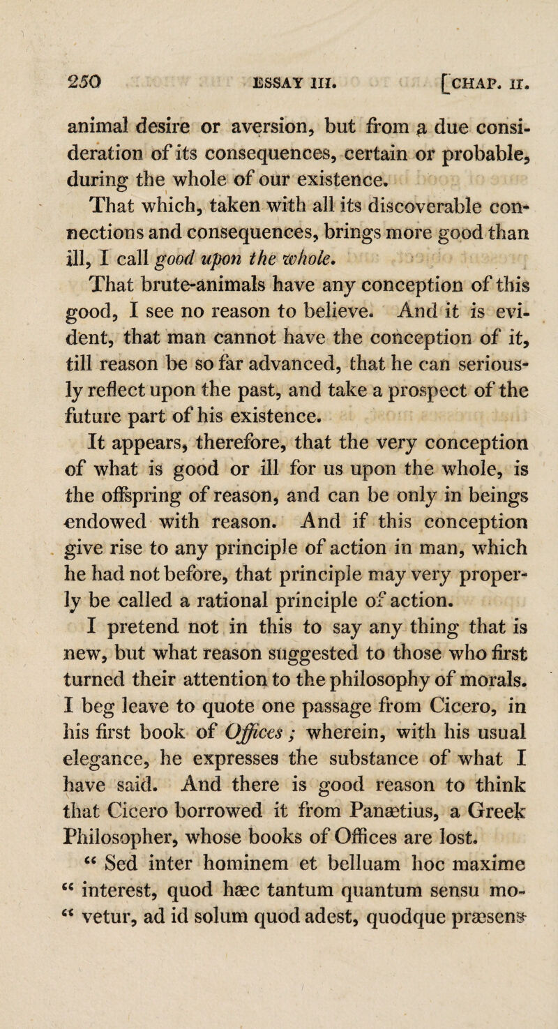 animal desire or aversion, but from # due consi¬ deration of its consequences, certain or probable, during: the whole of our existence. That which, taken with all its discoverable con¬ nections and consequences, brings more good than ill, I call good upon the whole. That brute-animals have any conception of this good, I see no reason to believe. And it is evi¬ dent, that man cannot have the conception of it, till reason be so far advanced, that he can serious¬ ly reflect upon the past, and take a prospect of the future part of his existence. It appears, therefore, that the very conception of what is good or ill for us upon the whole, is the offspring of reason, and can be only in beings endowed with reason. And if this conception give rise to any principle of action in man, which he had not before, that principle may very proper¬ ly be called a rational principle of action. I pretend not in this to say any thing that is new, but what reason suggested to those who first turned their attention to the philosophy of morals. I beg leave to quote one passage from Cicero, in his first book of Offices ; wherein, with his usual elegance, he expresses the substance of what I have said. And there is good reason to think that Cicero borrowed it from Panmtius, a Greek Philosopher, whose books of Offices are lost. “ Sed inter hominem et belluam hoc maxime “ interest, quod haec tantum quantum sensu mo- cc vetur, ad id solum quod adest, quodque prsesen^