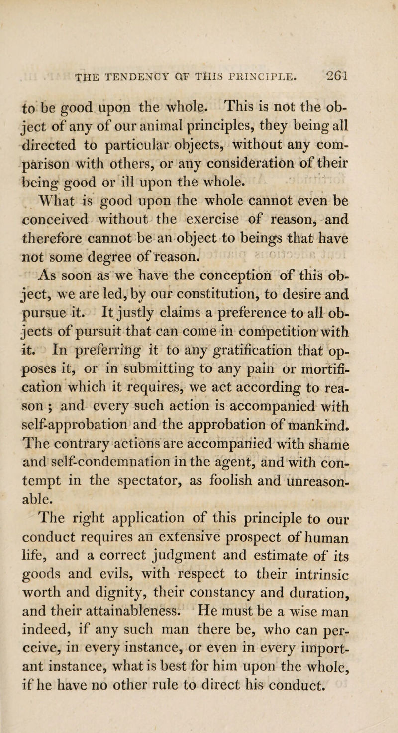 to be good upon the whole. This is not the ob¬ ject of any of our animal principles, they being all directed to particular objects, without any com¬ parison with others, or any consideration of their being good or ill upon the whole. What is good upon the whole cannot even be conceived without the exercise of reason, and therefore cannot be an object to beings that have not some degree of reason. As soon as we have the conception of this ob¬ ject, we are led, by our constitution, to desire and pursue it. It justly claims a preference to all ob¬ jects of pursuit that can come in competition with it. In preferring it to any gratification that op¬ poses it, or in submitting to any pain or mortifi¬ cation which it requires, we act according to rea¬ son ; and every such action is accompanied with self-approbation and the approbation of mankind. The contrary actions are accompanied with shame and self-condemnation in the agent, and with con¬ tempt in the spectator, as foolish and unreason¬ able. The right application of this principle to our conduct requires an extensive prospect of human life, and a correct judgment and estimate of its goods and evils, with respect to their intrinsic worth and dignity, their constancy and duration, and their attainableness. He must be a wise man indeed, if any such man there be, who can per¬ ceive, in every instance, or even in every import¬ ant instance, what is best for him upon the whole, if he have no other rule to direct his conduct.