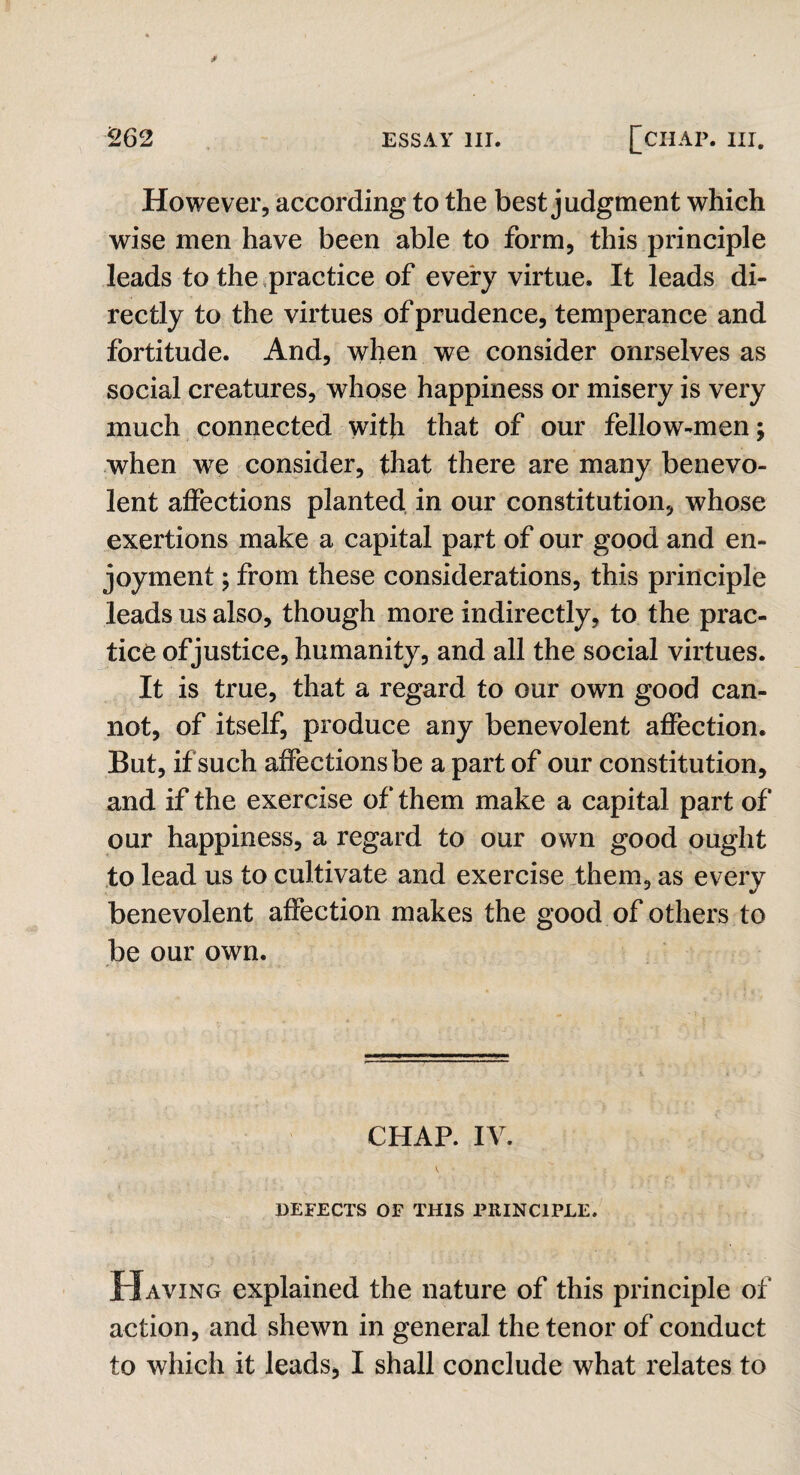 However, according to the best judgment which wise men have been able to form, this principle leads to the practice of every virtue. It leads di¬ rectly to the virtues of prudence, temperance and fortitude. And, when we consider onrselves as social creatures, whose happiness or misery is very much connected with that of our fellow-men; when we consider, that there are many benevo¬ lent affections planted in our constitution, whose exertions make a capital part of our good and en¬ joyment ; from these considerations, this principle leads us also, though more indirectly, to the prac¬ tice of justice, humanity, and all the social virtues. It is true, that a regard to our own good can¬ not, of itself, produce any benevolent affection. But, if such affections be a part of our constitution, and if the exercise of them make a capital part of our happiness, a regard to our own good ought to lead us to cultivate and exercise them, as every benevolent affection makes the good of others to be our own. CHAP. IV. V .• ’’ • ; DEFECTS OF THIS PRINCIPLE. Having explained the nature of this principle of action, and shewn in general the tenor of conduct to which it leads, I shall conclude what relates to