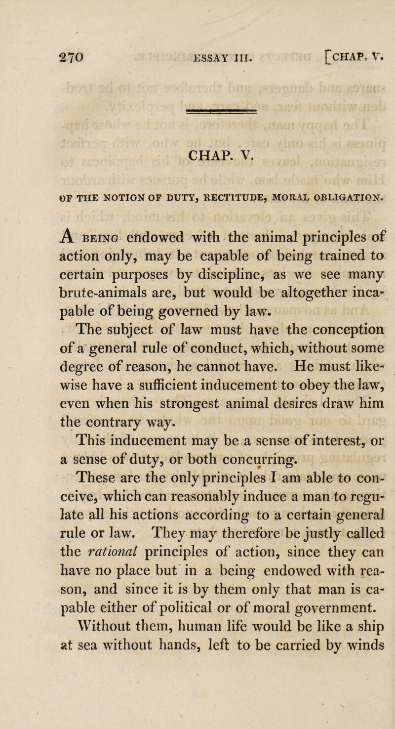 - r- '■ V V ■ ■ ' . ■ ; , : ; ; ■ ,v . . CHAP. V. OF THE NOTION OF DUTY, RECTITUDE, MORAL OBLIGATION. A being endowed with the animal principles of action only, may be capable of being trained to certain purposes by discipline, as we see many brute-animals are, but would be altogether inca¬ pable of being governed by law. The subject of law must have the conception of a general rule of conduct, which, without some degree of reason, he cannot have. He must like¬ wise have a sufficient inducement to obey the law, even when his strongest animal desires draw him the contrary way. This inducement may be a sense of interest, or a sense of duty, or both concurring. These are the only principles I am able to con¬ ceive, which can reasonably induce a man to regu¬ late all his actions according to a certain general rule or law. They may therefore be justly called the rational principles of action, since they can have no place but in a being endowed with rea¬ son, and since it is by them only that man is ca¬ pable either of political or of moral government. Without them, human life would be like a ship at sea without hands, left to be carried by winds