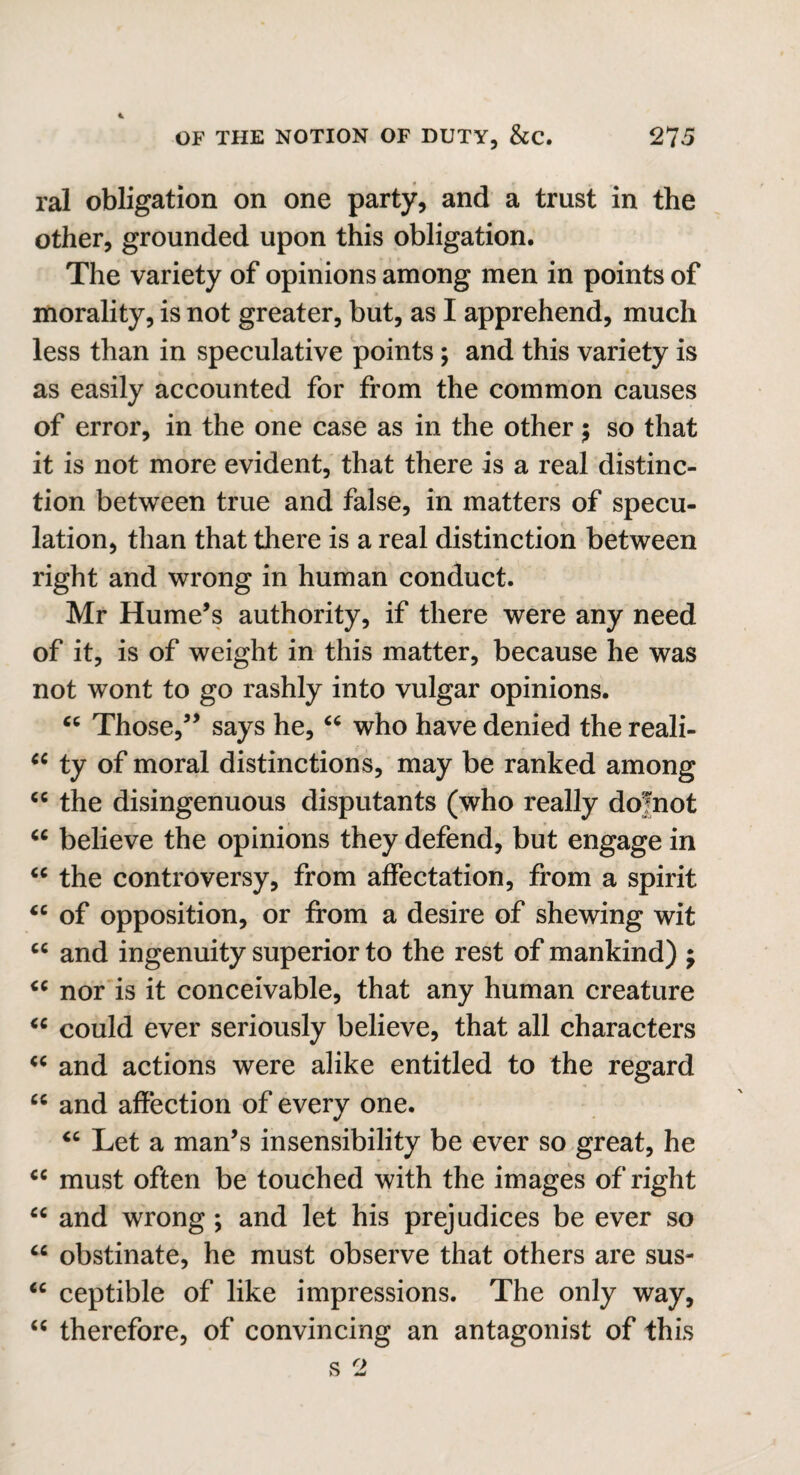 * OF THE NOTION OF DUTY, &C. 2? 5 ral obligation on one party, and a trust in the other, grounded upon this obligation. The variety of opinions among men in points of morality, is not greater, but, as I apprehend, much less than in speculative points; and this variety is as easily accounted for from the common causes of error, in the one case as in the other $ so that it is not more evident, that there is a real distinc¬ tion between true and false, in matters of specu¬ lation, than that there is a real distinction between right and wrong in human conduct. Mr Hume’s authority, if there were any need of it, is of weight in this matter, because he was not wont to go rashly into vulgar opinions. “ Those,” says he, “ who have denied the reali- ci ty of moral distinctions, may be ranked among cc the disingenuous disputants (who really dofnot “ believe the opinions they defend, but engage in “ the controversy, from affectation, from a spirit cc of opposition, or from a desire of shewing wit cc and ingenuity superior to the rest of mankind) ; <c nor is it conceivable, that any human creature “ could ever seriously believe, that all characters “ and actions were alike entitled to the regard “ and affection of every one. “ Let a man’s insensibility be ever so great, he cc must often be touched with the images of right “ and wrong; and let his prejudices be ever so “ obstinate, he must observe that others are sus- ce ceptible of like impressions. The only way, “ therefore, of convincing an antagonist of this