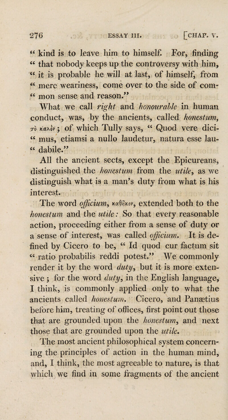 u kind is to leave him to himself. For, finding “ that nobody keeps up the controversy with him, “ it is probable he will at last, of himself, from “ mere weariness, come over to the side of com- cc mon sense and reason.” What we call right and honourable in human conduct, was, by the ancients, called honestum, TO TiQLKOV $ of which Tully says, <c Quod vere dici- cc mus, etiamsi a nullo laudetur, natura esse lau- u dabile.” All the ancient sects, except the Epicureans, distinguished the honestum from the utile, as we distinguish what is a man’s duty from what is his interest. The word officium, kMhov, extended both to the honestum and the utile: So that every reasonable action, proceeding either from a sense of duty or a sense of interest, was called officium. It is de¬ fined by Cicero to be, cc Id quod cur factum sit cc ratio probabilis reddi potest.” We commonly render it by the word duty, but it is more exten¬ sive ; for the word duty, in the English language, I think, is commonly applied only to what the ancients called honestum. Cicero, and Panastius before him, treating of offices, first point out those that are grounded upon the honestum, and next those that are grounded upon the utile. The most ancient philosophical system concern¬ ing the principles of action in the human mind, and, I think, the most agreeable to nature, is that which we find in some fragments of the ancient