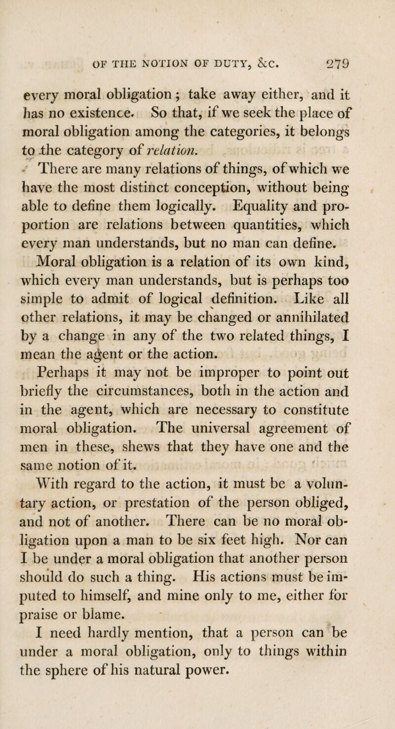 every moral obligation; take away either, and it has no existence- So that, if we seek the place of moral obligation among the categories, it belongs to .the category of relation. There are many relations of things, of which we have the most distinct conception, without being able to define them logically. Equality and pro¬ portion are relations between quantities, which every man understands, but no man can define. Moral obligation is a relation of its own kind, which every man understands, but is perhaps too simple to admit of logical definition. Like all other relations, it may be changed or annihilated by a change in any of the two related things, I mean the agent or the action. Perhaps it may not be improper to point out briefly the circumstances, both in the action and in the agent, which are necessary to constitute moral obligation. The universal agreement of men in these, shews that they have one and the same notion of it. With regard to the action, it must be a volun¬ tary action, or prestation of the person obliged, and not of another. There can be no moral ob¬ ligation upon a man to be six feet high. Nor can I be under a moral obligation that another person should do such a thing. His actions must be im¬ puted to himself, and mine only to me, either for praise or blame. I need hardly mention, that a person can be under a moral obligation, only to things within the sphere of his natural power.