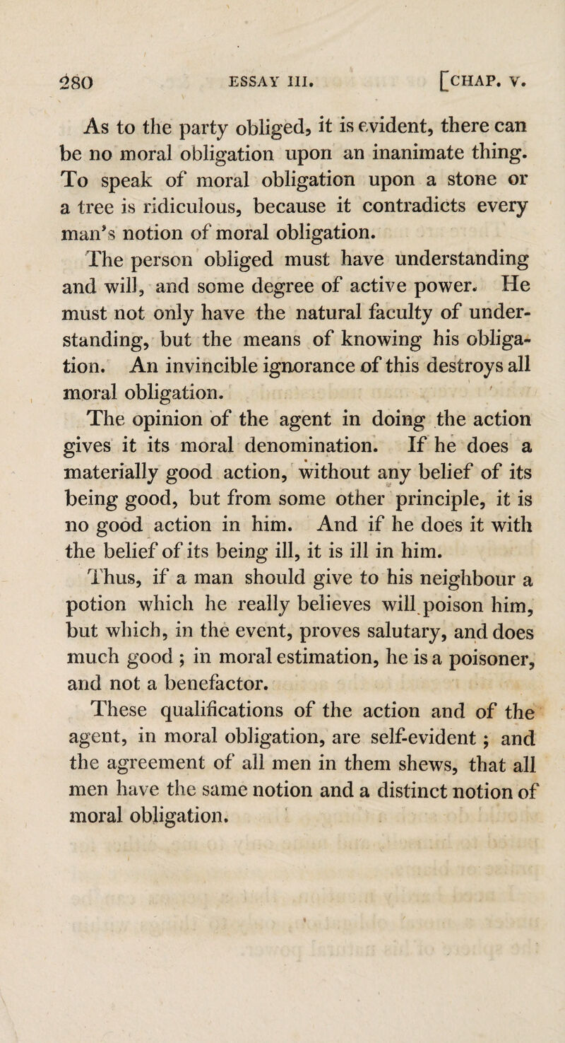 As to the party obliged, it is evident, there can be no moral obligation upon an inanimate thing. To speak of moral obligation upon a stone or a tree is ridiculous, because it contradicts every man’s notion of moral obligation. The person obliged must have understanding and will, and some degree of active power. He must not only have the natural faculty of under¬ standing, but the means of knowing his obliga¬ tion. An invincible ignorance of this destroys all moral obligation. The opinion of the agent in doing the action gives it its moral denomination. If he does a materially good action, without any belief of its being good, but from some other principle, it is no good action in him. And if he does it with the belief of its being ill, it is ill in him. Thus, if a man should give to his neighbour a potion which he really believes will poison him, but which, in the event, proves salutary, and does much good ; in moral estimation, he is a poisoner, and not a benefactor. These qualifications of the action and of the agent, in moral obligation, are self-evident; and the agreement of all men in them shews, that all men have the same notion and a distinct notion of moral obligation.