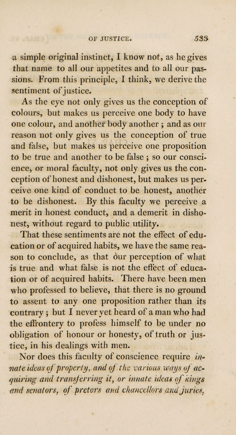 a simple original instinct, I know not, as he gives that name to all our appetites and to all our pas¬ sions. From this principle, I think, we derive the sentiment of justice. As the eye not only gives us the conception of colours, but makes us perceive one body to have one colour, and another body another ; and as our reason not only gives us the conception of true and false, but makes us perceive one proposition to be true and another to be false ; so our consci¬ ence, or moral faculty, not only gives us the con¬ ception of honest and dishonest, but makes us per¬ ceive one kind of conduct to be honest, another to be dishonest. By this faculty we perceive a merit in honest conduct, and a demerit in disho¬ nest, without regard to public utility. That these sentiments are not the effect of edu¬ cation or of acquired habits, we have the same rea¬ son to conclude, as that bur perception of what is true and what false is not the effect of educa¬ tion or of acquired habits. There have been men who professed to believe, that there is no ground to assent to any one proposition rather than its contrary ; but I never yet heard of a man who had the effrontery to profess himself to be under no obligation of honour or honesty, of truth or jus¬ tice, in his dealings with men. Nor does this faculty of conscience require in¬ nate ideas of property, and oj the various ways oj ac¬ quiring and transferring it, or innate ideas of kings and senators, of pretors and chancellors arid juries,