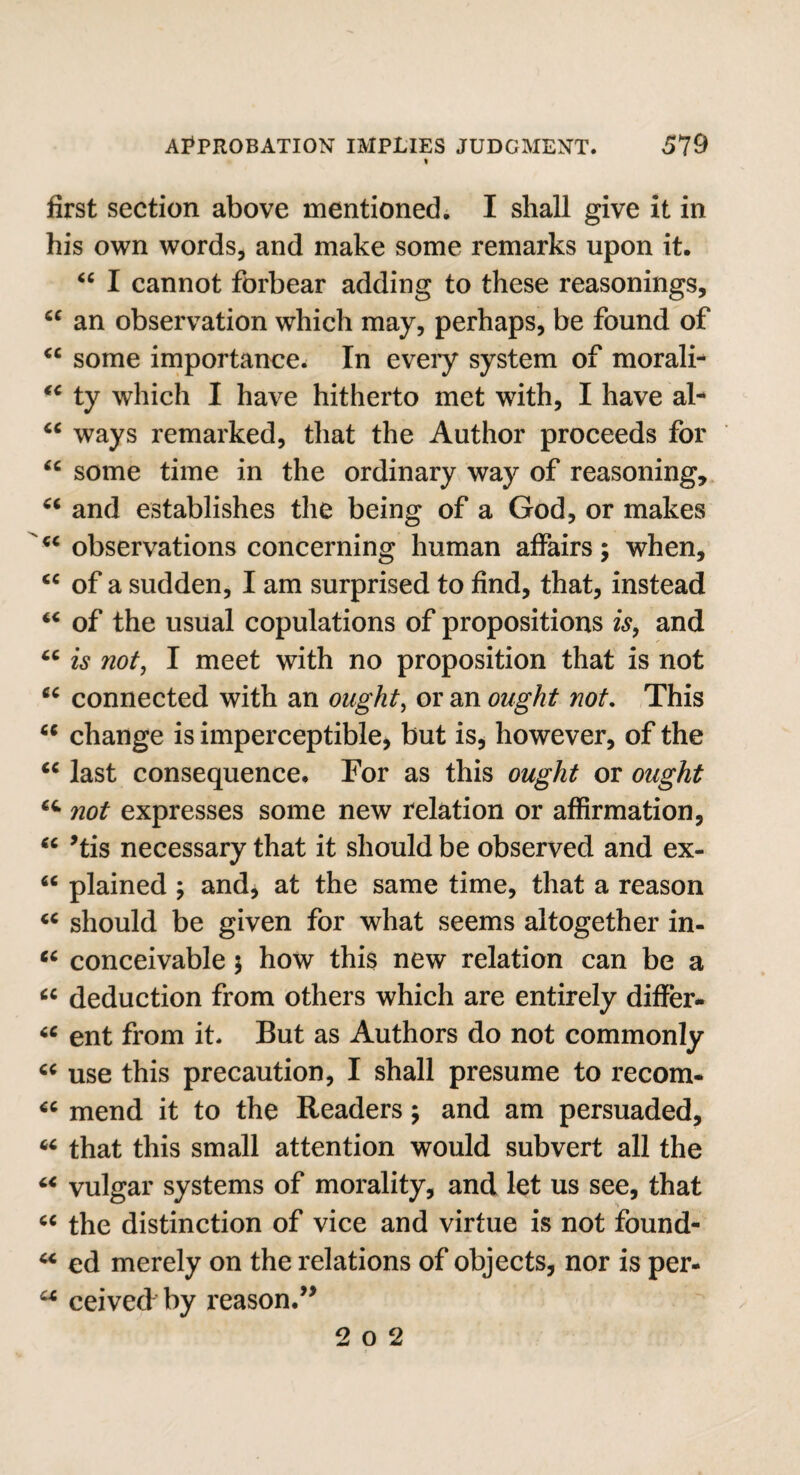 first section above mentioned. I shall give it in his own words, and make some remarks upon it. “ I cannot forbear adding to these reasonings, “ an observation which may, perhaps, be found of “ some importance. In every system of morali- *c ty which I have hitherto met with, I have al- “ ways remarked, that the Author proceeds for “ some time in the ordinary way of reasoning, “ and establishes the being of a God, or makes u observations concerning human affairs; when, <c of a sudden, I am surprised to find, that, instead “ of the usual copulations of propositions is, and “ is not, I meet with no proposition that is not cc connected with an ought, or an ought not. This “ change is imperceptible, but is, however, of the cc last consequence. For as this ought or ought not expresses some new relation or affirmation, u *tis necessary that it should be observed and ex- “ plained ; and, at the same time, that a reason should be given for what seems altogether in- tc conceivable; how this new relation can be a 6C deduction from others which are entirely differ* “ ent from it. But as Authors do not commonly « use this precaution, I shall presume to recom* mend it to the Readers; and am persuaded, 64 that this small attention would subvert all the “ vulgar systems of morality, and let us see, that c< the distinction of vice and virtue is not found- “ ed merely on the relations of objects, nor is per- a ceived by reason.” 2 o 2