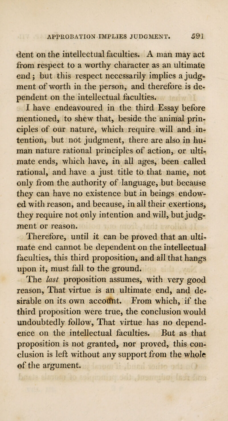 dent on the intellectual faculties. A man may act from respect to a worthy character as an ultimate end; but this respect necessarily implies a judg¬ ment of worth in the person, and therefore is de¬ pendent on the intellectual faculties. I have endeavoured in the third Essay before mentioned, to shew that, beside the animal prin¬ ciples of our nature, which require will and in¬ tention, but not judgment, there are also in hu¬ man nature rational principles of action, or ulti¬ mate ends, which have, in all ages, been called rational, and have a just title to that name, not only from the authority of language, but because they can have no existence but in beings endow¬ ed with reason, and because, in all their exertions, they require not only intention and will, but judg¬ ment or reason. Therefore, until it can be proved that an ulti¬ mate end cannot be dependent on the intellectual faculties, this third proposition, and all that hangs upon it, must fall to the ground. The last proposition assumes, with very good reason. That virtue is an ultimate end, and de¬ sirable on its own account. From which, if the third proposition were true* the conclusion would undoubtedly follow, That virtue has no depend¬ ence on the intellectual faculties. But as that proposition is not granted, nor proved, this con¬ clusion is left without any support from the whole of the argument.