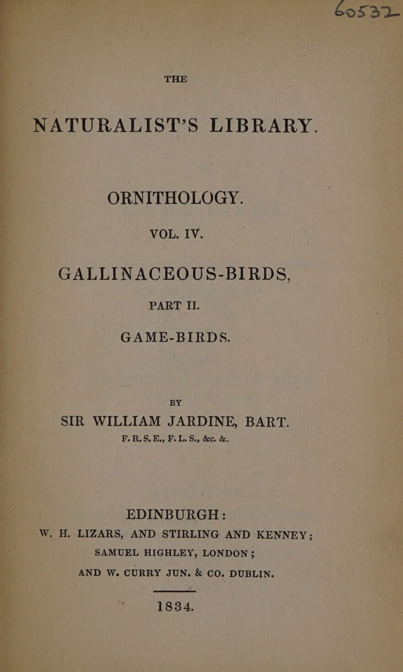 Ms. ag rai oe _ VOL. IV. GALLINACEOUS-BIRDS, ~ PART HU. GAME-BIRDS. BY SIR WILLIAM JARDINE, BART. F.R.S.E., F. 1. S.5 &amp;c. &amp;. : EDINBURGH: w (e ; 3 LIZARS, AND STIRLING AND KENNEY; SAMUEL HIGHLEY, LONDON; AND W. CURRY JUN. &amp; CO. DUBLIN. * 1834.