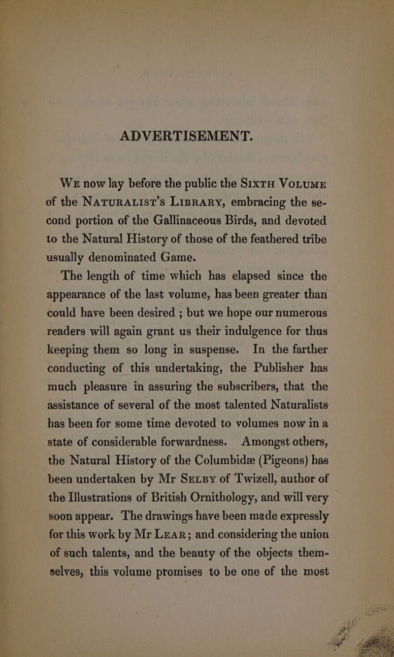 ADVERTISEMENT. WE now lay before the public the Sixt VoLtume of the NATURALIST’S LiBRARy, embracing the se- cond portion of the Gallinaceous Birds, and devoted to the Natural History of those of the feathered tribe usually denominated Game. The length of time which has elapsed since the appearance of the last volume, has been greater than could have been desired ; but we hope our numerous readers will again grant us their indulgence for thus keeping them so long in suspense. In the farther conducting of this undertaking, the Publisher has much pleasure in assuring the subscribers, that the assistance of several of the most talented Naturalists has been for some time devoted to volumes now ina state of considerable forwardness. Amongst others, the Natural History of the Columbidz (Pigeons) has been undertaken by Mr Sexsy of Twizell, author of the Illustrations of British Ornithology, and will very — soon appear. The drawings have been made expressly for this work by Mr Lear; and considering the union of such talents, ‘and the beauty of the objects them- selves, this volume promises to be one of the most