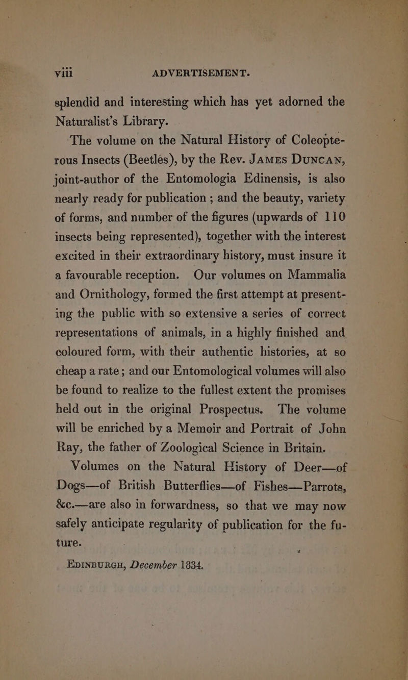 splendid and interesting which has yet adorned the Naturalist’s Library. ‘The volume on the Natural History of Coleopte- rous Insects (Beetles), by the Rev. James Duncan, joint-author of the Entomologia Edinensis, is also nearly ready for publication ; and the beauty, variety of forms, and number of the figures (upwards of 110 insects being represented), together with the interest excited in their extraordinary history, must insure it a favourable reception. Our volumes on Mammalia and Ornithology, formed the first attempt at present- ing the public with so extensive a series of correct representations of animals, in a highly finished and coloured form, with their authentic histories, at so cheap a rate ; and our Entomological volumes will also be found to realize to the fullest extent the promises held out in the original Prospectus. The volume will be enriched by a Memoir and Portrait of John Ray, the father of Zoological Science in Britain. Volumes on the Natural History of Deer—of Dogs—of British Butterflies—of Fishes—Parrots, &amp;c.—are also in forwardness, so that we may now safely anticipate regularity of publication for the fu- ture. +s EpiInBuRGH, December 1834, Ee ee ee ee