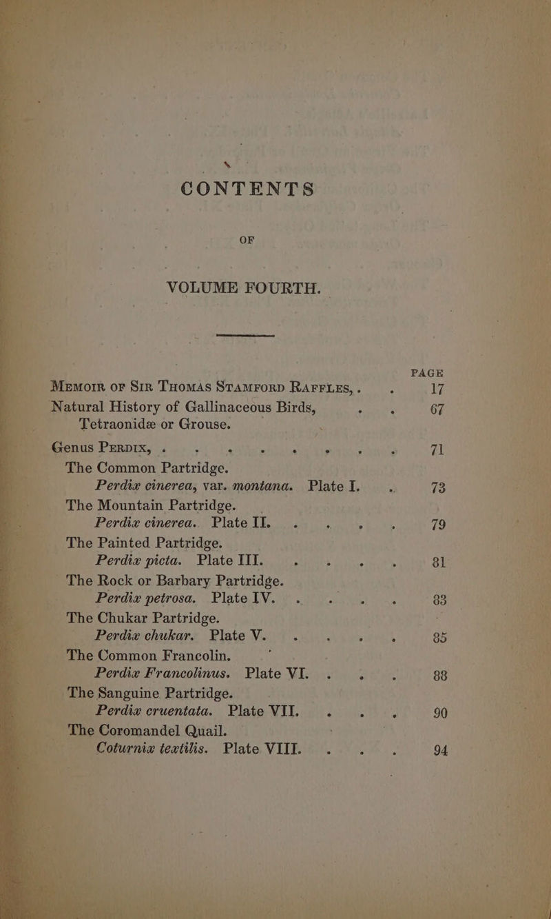 » CONTENTS OF VOLUME FOURTH. Natural History of Gallinaceous Birds, Tetraonide or Grouse. Genus PERDIXx, . : ; The Common Partridge. e ° The Mountain Partridge. Perdiz cinerea.. Plate II. The Painted Partridge. Perdiz picta. Plate III. The Rock or Barbary Partridge. Perdix petrosa. Plate IV. The Chukar Partridge. Perdix chukar. Plate V. The Common Francolin. j Perdix Francolinus. Plate VI. The Sanguine Partridge. Perdiz cruentata. Plate VII. . The Coromandel Quail. Coturnia textilis. Plate VIII. PAGE 90 94