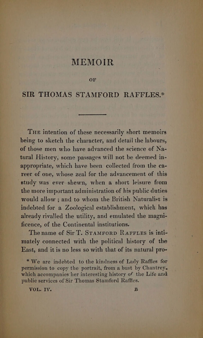 MEMOIR OF SIR THOMAS STAMFORD RAFFLES.* THE intention of these necessarily short memoirs being to sketch the character, and detail the labours, of those men who have advanced the science of Na- tural History, some passages will not be deemed in- appropriate, which have been collected from the ca- reer of one, whose zeal for the advancement of this study was ever shewn, when a short leisure from the more important administration of his public duties would allow ; and to whom the British Naturalis is indebted for a Zoological establishment, whick has already rivalled the utility, and emulated the magni- ficence, of the Continental institutions. The name of Sir T. SrAaMForD RAFFLES is inti- maiely connected with the political history of the East, and it is no less so with that of its natural pro- * We are indebted to the kindness of Lady Raffles for permission to copy the portrait, from a bust by Chantrey, which accompanies her interesting history of the Life and public services of Sir Thomas Stamford Raffles. VOL. IV. B
