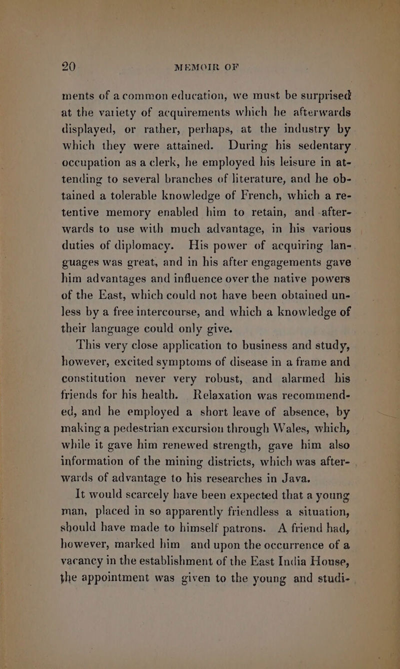 ments of acommon education, we must be surprised at the variety of acquirements which he afterwards displayed, or rather, perhaps, at the industry by occupation as a clerk, he employed his leisure in at- tending to several branches of literature, and he ob- tained a tolerable knowledge of French, which a re- tentive memory enabled him to retain, and -after- wards to use with much advantage, in his various duties of diplomacy. His power of acquiring lan- guages was great, and in his after engagements gave him advantages and influence over the native powers of the East, which could not have been obtained un- Jess by a free intercourse, and which a knowledge of their language could only give. This very close application to business and study, however, excited symptoms of disease in a frame and constitution never very robust, and alarmed his friends for his health. Relaxation was recommend- ed, and he employed a short leave of absence, by making a pedestrian excursion through Wales, which, while it gave him renewed strength, gave him also wards of advantage to his researches in Java. It would scarcely have been expected that a young man, placed in so apparently friendless a situation, should have made to himself patrons. A friend had, however, marked him and upon the occurrence of a vacancy in the establishment of the East India House, ee = oS
