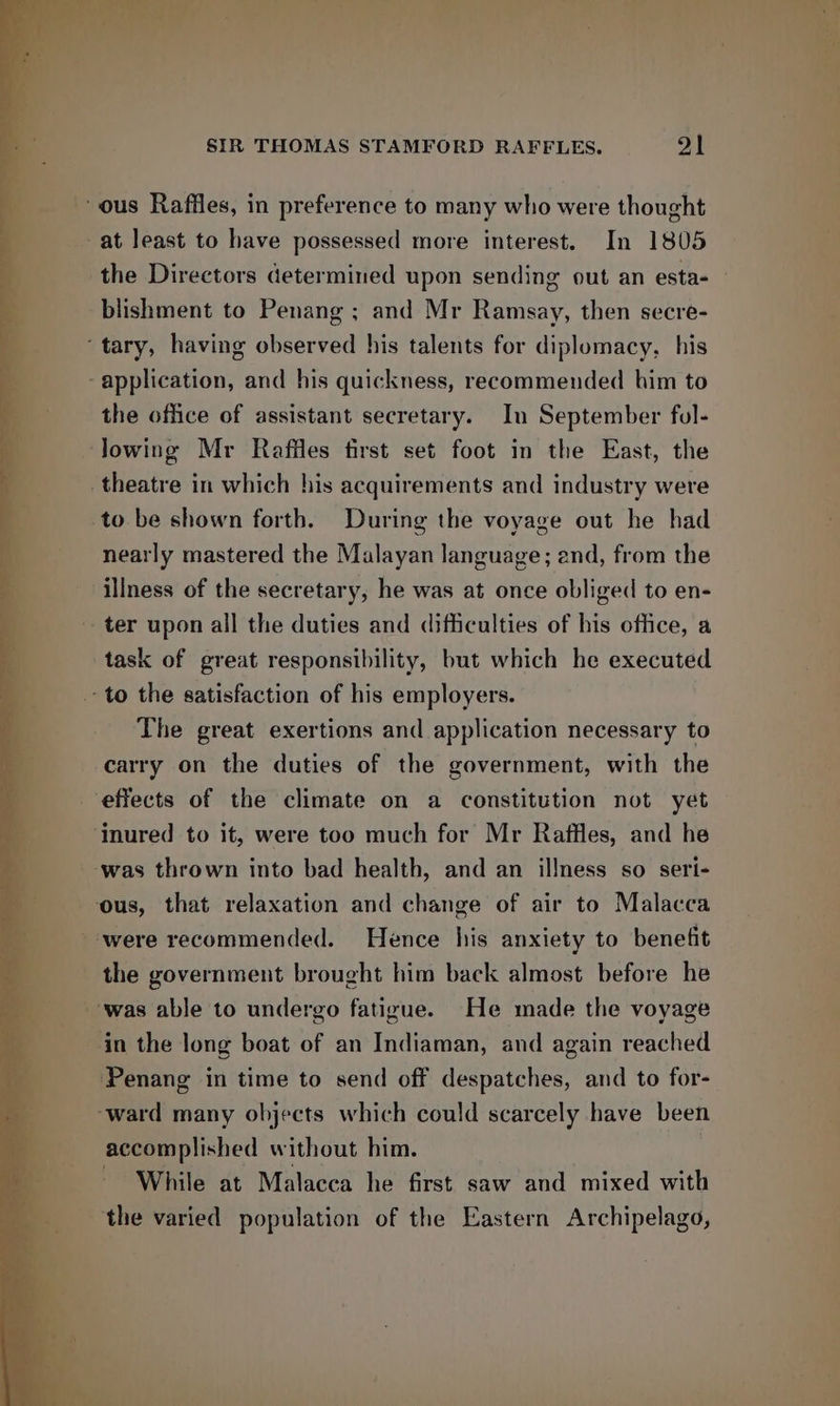 ‘ous Raffles, in preference to many who were thought at least to have possessed more interest. In 1805 blishment to Penang ; and Mr Ramsay, then secre- ‘tary, having observed his talents for diplomacy, his -application, and his quickness, recommended him to the office of assistant secretary. In September fol- lowing Mr Raffles first set foot in the East, the theatre in which his acquirements and industry were to be shown forth. During the voyage out he had nearly mastered the Malayan language; and, from the illness of the secretary, he was at once obliged to en- ter upon all the duties and difficulties of his office, a task of great responsibility, but which he executed ‘to the satisfaction of his employers. The great exertions and application necessary to carry on the duties of the government, with the effects of the climate on a constitution not yet ‘inured to it, were too much for Mr Raffles, and he ‘was thrown into bad health, and an illness so seri- ous, that relaxation and change of air to Malacca were recommended. Hence his anxiety to benefit the government brought him back almost before he was able to undergo fatigue. He made the voyage in the long boat of an Indiaman, and again reached Penang in time to send off despatches, and to for- ‘ward many objects which could scarcely have been accomplished without him. While at Malacca he first saw and mixed with the varied population of the Eastern Archipelago, bide
