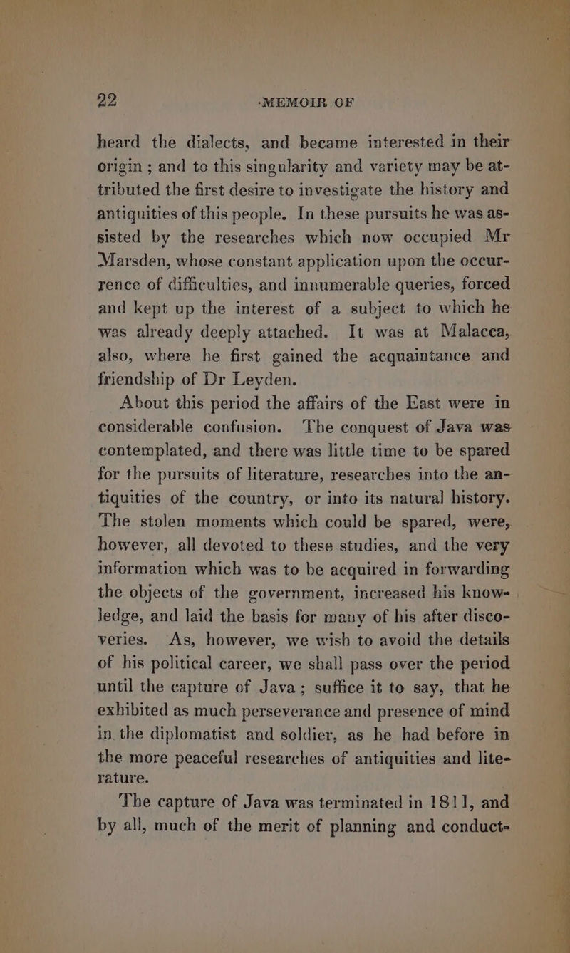 heard the dialects, and became interested in their origin ; and to this singularity and variety may be at- tributed the first desire to investigate the history and antiquities of this people. In these pursuits he was as- sisted by the researches which now occupied Mr Marsden, whose constant application upon the oceur- rence of difficulties, and innumerable queries, forced and kept up the interest of a subject to which he was already deeply attached. It was at Malacea, also, where he first gained the acquaintance and friendship of Dr Leyden. About this period the affairs of the East were in considerable confusion. The conquest of Java was contemplated, and there was little time to be spared for the pursuits of literature, researches into the an- tiquities of the country, or into its natural history. The stolen moments which could be spared, were, however, all devoted to these studies, and the very information which was to be acquired in forwarding the objects of the government, increased his know- | ledge, and laid the basis for many of his after disco- veries. As, however, we wish to avoid the details of his political career, we shall pass over the period until the capture of Java; suffice it to say, that he exhibited as much perseverance and presence of mind in. the diplomatist and soldier, as he had before in the more peaceful researches of antiquities and lite- rature. The capture of Java was terminated in 1811, and by all, much of the merit of planning and conduct-