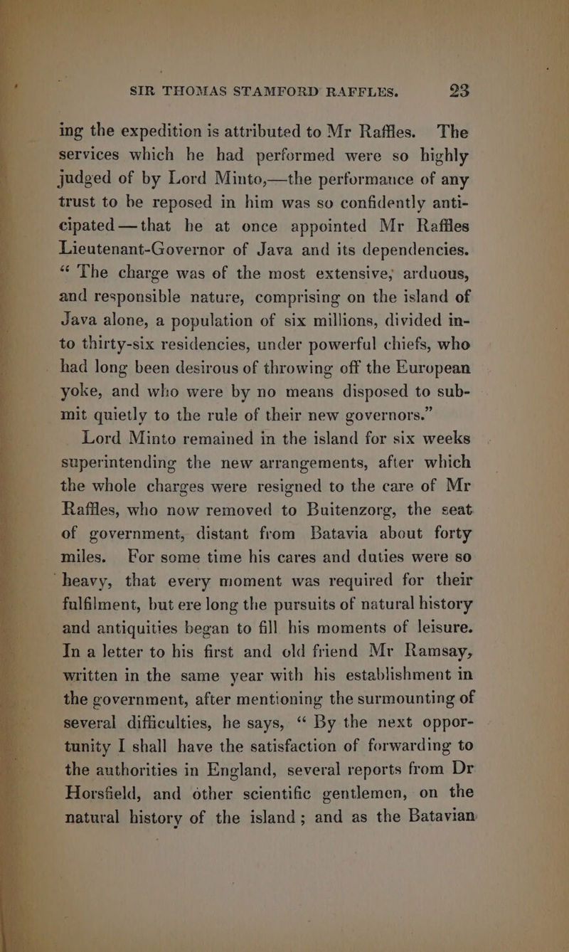 Brie Va a a ee ee | VAR En a } SIR THOMAS STAMFORD RAFFLES. 23 ing the expedition is attributed to Mr Raffles. The services which he had performed were so highly » judged of by Lord Minto,—the performance of any mt trust to be reposed in him was so confidently anti- | i cipated—that he at once appointed Mr Raffles Lieutenant-Governor of Java and its dependencies. ““ The charge was of the most extensive; arduous, . and responsible nature, comprising on the island of Java alone, a population of six millions, divided in- to thirty-six residencies, under powerful chiefs, who _ had long been desirous of throwing off the European yoke, and who were by no means disposed to sub- mit quietly to the rule of their new governors.” Lord Minto remained in the island for six weeks superintending the new arrangements, after which the whole charges were resigned to the care of Mr Raffles, who now removed to Buitenzorg, the seat of government, distant from Batavia about forty miles. For some time his cares and duties were so ‘heavy, that every moment was required for their fulfilment, but ere long the pursuits of natural history and antiquities began to fill his moments of leisure. In a letter to his first and old friend Mr Ramsay, written in the same year with his establishment in the government, after mentioning the surmounting of several difficulties, he says, “‘ By the next oppor- tunity I shall have the satisfaction of forwarding to the authorities in England, several reports from Dr Horsfield, and other scientific gentlemen, on the natural history of the island; and as the Batavian