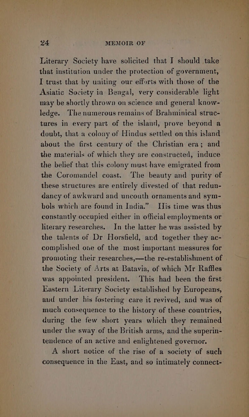 Literary Society have solicited that I should take that institution under the protection of government, I trust that by uniting our efforts with those of the Asiatic Society in Bengal, very considerable light may be shortly thrown on science and general know- ledge. ‘The numerous remains of Brahminical struc- tures in every part of the island, prove beyond a doubt, that a colony of Hindus settled on this island about the first century of the Christian era; and the materials of which they are constructed, induce the belief that this colony must have emigrated from the Coromandel coast. The beauty and purity of these structures are entirely divested of that redun- dancy of awkward and uncouth ornaments and sym- bols which are found in India.” His time was thus constantly occupied either in official employments or literary researches. In the latter he was assisted by the talents of Dr Horsfield, and together they ac- complished one of the most important measures for the Society of Arts at Batavia, of which Mr Raffles was appointed president. This had been the first Eastern Literary Society established by Europeans, aud under his fostering care it revived, and was of much consequence to the history of these countries, during the few short years which they remained under the sway of the British arms, and the superin- tendence of an active and enlightened governor. A short notice of the rise of a society of such consequence in the East, and so intimately connect-