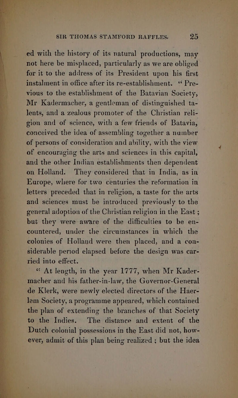 ed with the history of its natural productions, may not here be misplaced, particularly as we are obliged for it to the address of its President upon his first instalment in office after its re-establishment. ‘* Pre- vious to the establishment of the Batavian Society, Mr Kadermacher, a gentleman of distinguished ta- lents, and a zealous promoter of the Christian reli- gion and of science, with a few friends of Batavia, conceived the idea of assembling together a number of persons of consideration and ability, with the view of encouraging the arts and sciences in this capital, and the other Indian establishments then dependent on Holland. They considered that in India, as in Europe, where for two centuries the reformation in letters preceded that in religion, a taste for the arts and sciences must be introduced previously to the general adoption of the Christian religion in the East ; but they were aware of the difficulties to be en- countered, under the circumstances in which the colonies of Holland were then placed, and a con- siderable period elapsed before the design was car- ried into effect. ** At length, in the year 1777, when Mr Kader- macher and his father-in-law, the Governor-General de Klerk, were newly elected directors of the Haer- lem Society, a programme appeared, which contained. the plan of extending the branches of that Society to the Indies. The distance and extent of the Dutch colonial possessions in the East did not, how- ever, admit of this plan being realized ; but the idea